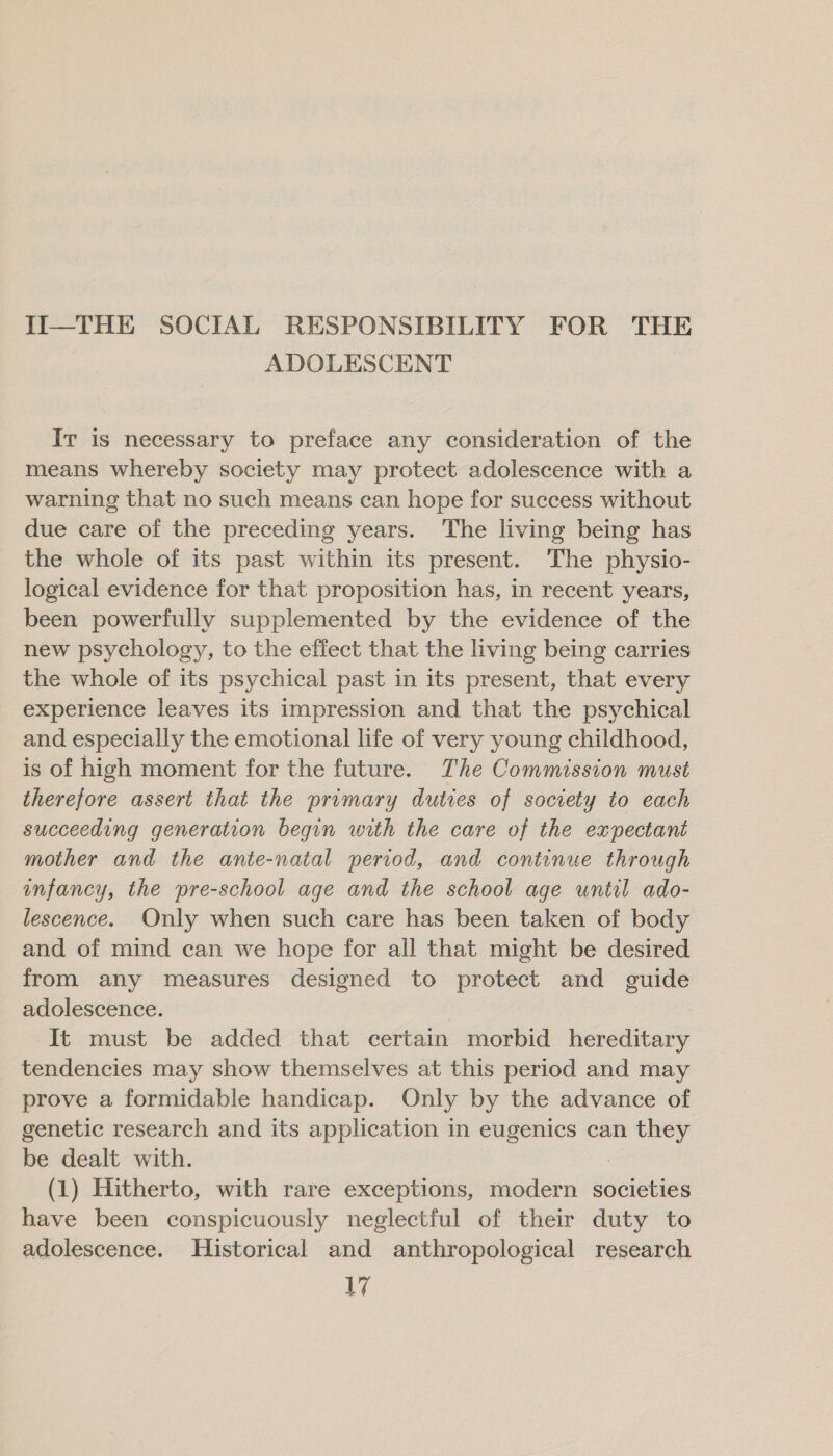 II—THE SOCIAL RESPONSIBILITY FOR THE ADOLESCENT Ir is necessary to preface any consideration of the means whereby society may protect adolescence with a warning that no such means can hope for success without due care of the preceding years. The living being has the whole of its past within its present. The physio- logical evidence for that proposition has, in recent years, been powerfully supplemented by the evidence of the new psychology, to the effect that the living being carries the whole of its psychical past in its present, that every experience leaves its impression and that the psychical and especially the emotional life of very young childhood, is of high moment for the future. The Commission must therefore assert that the primary duties of society to each succeeding generation begin with the care of the expectant mother and the ante-natal period, and continue through infancy, the pre-school age and the school age until ado- lescence. Only when such care has been taken of body and of mind can we hope for all that might be desired from any measures designed to protect and guide adolescence. It must be added that certain morbid hereditary tendencies may show themselves at this period and may prove a formidable handicap. Only by the advance of genetic research and its application in eugenics can they be dealt with. (1) Hitherto, with rare exceptions, modern societies have been conspicuously neglectful of their duty to adolescence. Historical and anthropological research