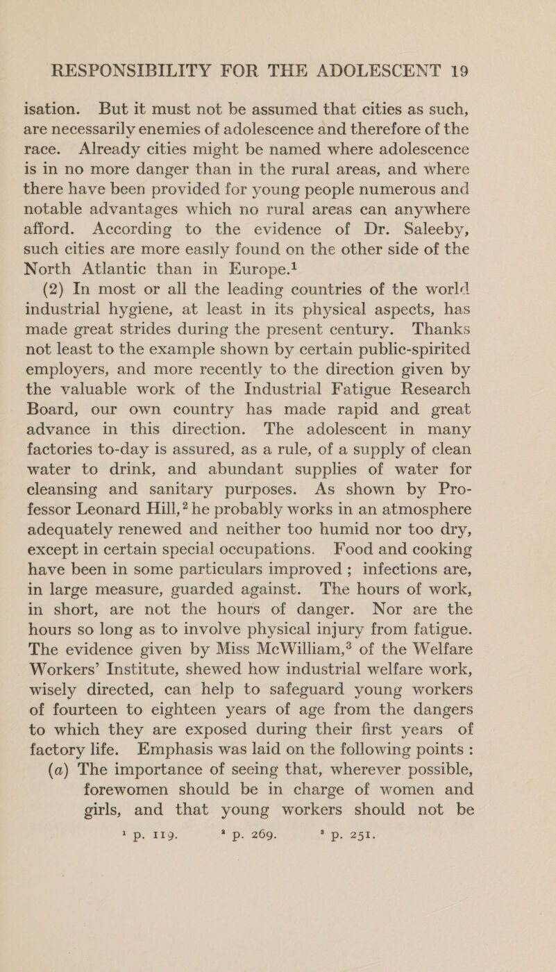 isation. But it must not be assumed that cities as such, are necessarily enemies of adolescence and therefore of the race. Already cities might be named where adolescence is in no more danger than in the rural areas, and where there have been provided for young people numerous and notable advantages which no rural areas can anywhere afford. According to the evidence of Dr. Saleeby, such cities are more easily found on the other side of the North Atlantic than in Europe.! (2) In most or all the leading countries of the world industrial hygiene, at least in its physical aspects, has made great strides during the present century. Thanks not least to the example shown by certain public-spirited employers, and more recently to the direction given by the valuable work of the Industrial Fatigue Research Board, our own country has made rapid and great advance in this direction. The adolescent in many factories to-day is assured, as a rule, of a supply of clean water to drink, and abundant supplies of water for cleansing and sanitary purposes. As shown by Pro- fessor Leonard Hill,” he probably works in an atmosphere adequately renewed and neither too humid nor too dry, except in certain special occupations. Food and cooking have been in some particulars improved ; infections are, in large measure, guarded against. The hours of work, in short, are not the hours of danger. Nor are the hours so long as to involve physical injury from fatigue. The evidence given by Miss McWilliam,’ of the Welfare Workers’ Institute, shewed how industrial welfare work, wisely directed, can help to safeguard young workers of fourteen to eighteen years of age from the dangers to which they are exposed during their first years of factory life. Emphasis was laid on the following points : (a) The importance of seeing that, wherever possible, forewomen should be in charge of women and girls, and that young workers should not be ED. TED: * Pp. 2069. 2 Dp. 251.