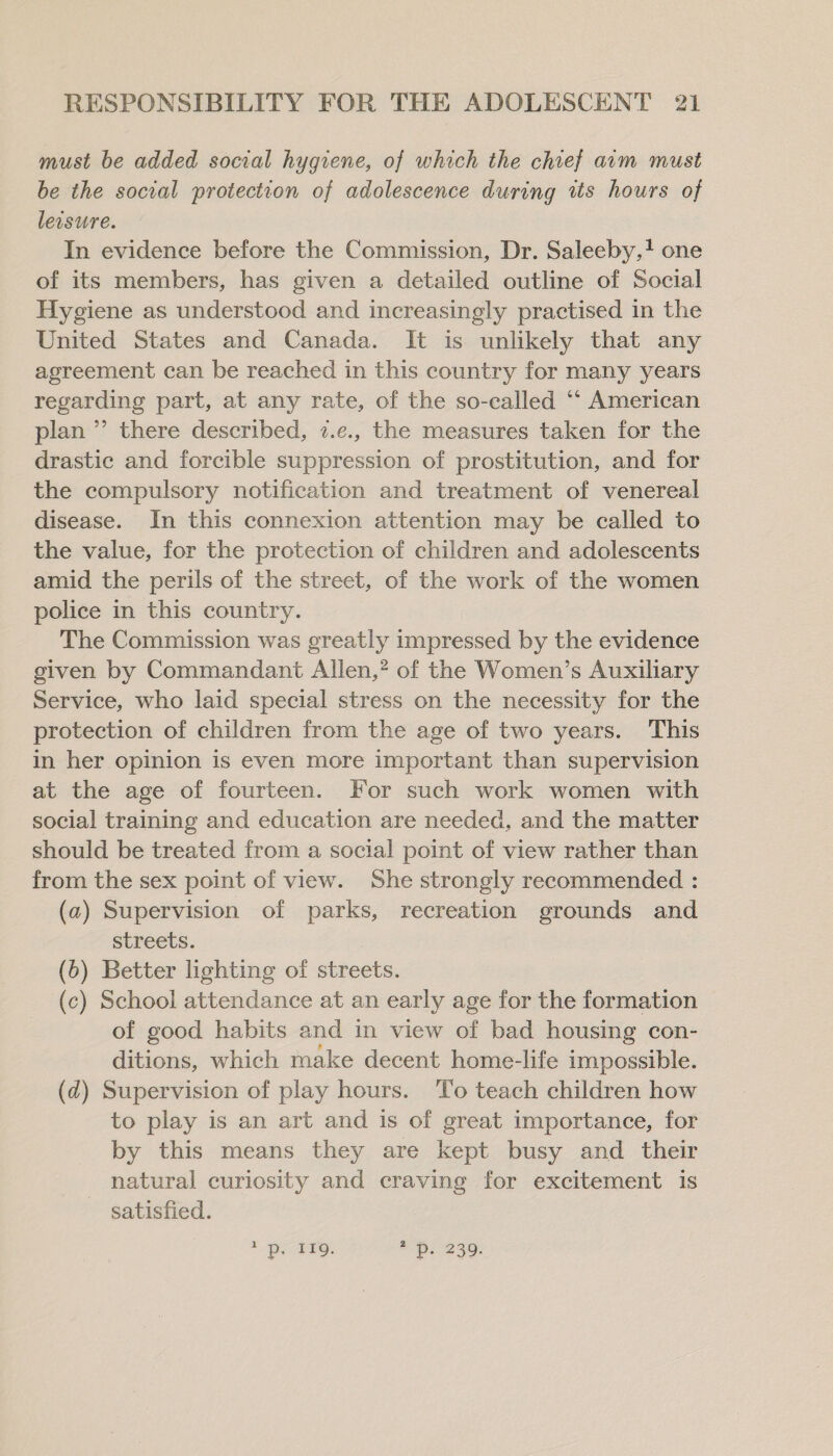 must be added social hygiene, of which the chief acm must be the social protection of adolescence during tts hours of leisure. In evidence before the Commission, Dr. Saleeby,+ one of its members, has given a detailed outline of Social Hygiene as understood and increasingly practised in the United States and Canada. It is unlikely that any agreement can be reached in this country for many years regarding part, at any rate, of the so-called ‘“‘ American plan ” there described, 7.¢., the measures taken for the drastic and forcible suppression of prostitution, and for the compulsory notification and treatment of venereal disease. In this connexion attention may be called to the value, for the protection of children and adolescents amid the perils of the street, of the work of the women police in this country. The Commission was greatly impressed by the evidence given by Commandant Allen,’ of the Women’s Auxiliary Service, who laid special stress on the necessity for the protection of children from the age of two years. This in her opinion is even more important than supervision at the age of fourteen. For such work women with social training and education are needed, and the matter should be treated from a social point of view rather than from the sex point of view. She strongly recommended : (a2) Supervision of parks, recreation grounds and streets. (6) Better lighting of streets. (c) School attendance at an early age for the formation of good habits and in view of bad housing con- ditions, which make decent home-life impossible. (2) Supervision of play hours. To teach children how to play is an art and is of great importance, for by this means they are kept busy and their natural curiosity and craving for excitement is satisfied. 2 PoP, Obs 239: