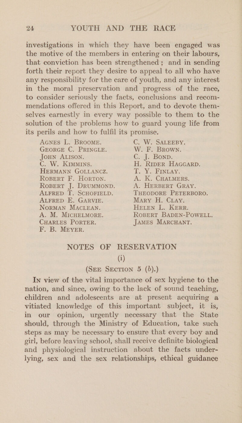 investigations in which they have been engaged was the motive of the members in entering on their labours, that conviction has been strengthened ; and in sending forth their report they desire to appeal to all who have any responsibility for the care of youth, and any interest in the moral preservation and progress of the race, to consider seriously the facts, conclusions and recom- mendations offered in this Report, and to devote them- selves earnestly in every way possible to them to the solution of the problems how to guard young life from its perils and how to fulfil its promise. AGNES L. BROOME. C. W. SALEEBY. GEORGE C. PRINGLE. W. F. Brown. JOHN ALISON. Co fe BOND: C. W. KIMMINS. H. RIDER HAGGARD. HERMANN GOLLANCZ. Ly Xs PUNTA. ROBERT F. HorTON. A. K. CHALMERS. ROBERT J. DRUMMOND. A. HERBERT GRAY. ALFRED T. SCHOFIELD. THEODORE PETERBORO. ALFRED E. GARVIE. Mary H. Cray. NORMAN MACLEAN. HELEN L. KERR. A. M. MICHELMORE. ROBERT BADEN-POWELL. CHARLES PORTER. JAMES MARCHANT. F. B. MEYER. NOTES OF RESERVATION (1) (SEE SEcTION 5 (6).) In view of the vital importance of sex hygiene to the nation, and since, owing to the lack of sound teaching, children and adolescents are at present acquiring a vitiated knowledge of this important subject, it is, in our opinion, urgently necessary that the State should, through the Ministry of Education, take such steps as may be necessary to ensure that every boy and girl, before leaving school, shall receive definite biological and physiological instruction about the facts under- lying, sex and the sex relationships, ethical guidance