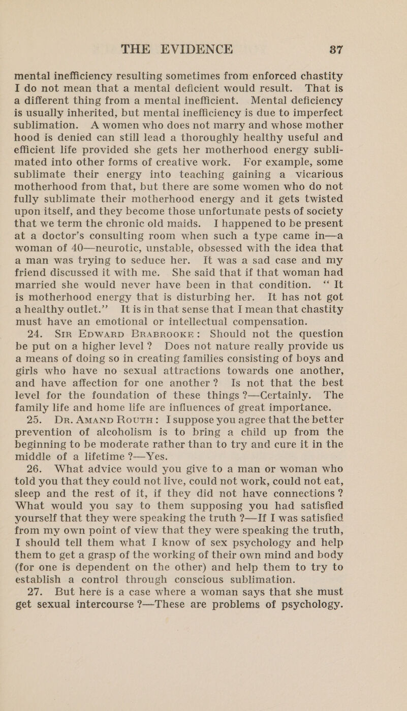 mental inefficiency resulting sometimes from enforced chastity I do not mean that a mental deficient would result. That is a different thing from a mental inefficient. Mental deficiency is usually inherited, but mental inefficiency is due to imperfect sublimation. A women who does not marry and whose mother hood is denied can still lead a thoroughly healthy useful and efficient life provided she gets her motherhood energy subli- mated into other forms of creative work. For example, some sublimate their energy into teaching gaining a vicarious motherhood from that, but there are some women who do not fully sublimate their motherhood energy and it gets twisted upon itself, and they become those unfortunate pests of society that we term the chronic old maids. I happened to be present at a doctor’s consulting room when such a type came in—a woman of 40—neurotic, unstable, obsessed with the idea that a man was trying to seduce her. It was a sad case and my friend discussed it with me. She said that if that woman had married she would never have been in that condition. “ It is motherhood energy that is disturbing her. It has not got a healthy outlet.”’ Itisin that sense that I mean that chastity must have an emotional or intellectual compensation. 24. Str Epwarp BRABROOKE: Should not the question be put on a higher level? Does not nature really provide us a means of doing so in creating families consisting of boys and girls who have no sexual attractions towards one another, and have affection for one another? Is not that the best level for the foundation of these things ?—Certainly. The family life and home life are influences of great importance. 25. Dr. AMAND RoutH: Isuppose you agree that the better prevention of alcoholism is to bring a child up from the beginning to be moderate rather than to try and cure it in the middle of a lifetime ?—Yes. 26. What advice would you give to a man or woman who told you that they could not live, could not work, could not eat, sleep and the rest of it, if they did not have connections ? What would you say to them supposing you had satisfied yourself that they were speaking the truth ?—If I was satisfied from my own point of view that they were speaking the truth, I should tell them what I know of sex psychology and help them to get a grasp of the working of their own mind and body (for one is dependent on the other) and help them to try to establish a control through conscious sublimation. 27. But here is a case where a woman says that she must get sexual intercourse ?7—These are problems of psychology.