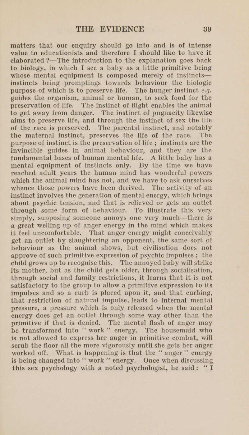matters that our enquiry should go into and is of intense value to educationists and therefore I should like to have it elaborated ?—The introduction to the explanation goes back to biology, in which I see a baby as a little primitive being whose mental equipment is composed merely of instincts— instincts being promptings towards behaviour the biologic purpose of which is to preserve life. The hunger instinct e.g. guides the organism, animal or human, to seek food for the preservation of life. The instinct of flight enables the animal to get away from danger. The instinct of pugnacity likewise aims to preserve life, and through the instinct of sex the life of the race is preserved. The parental instinct, and notably the maternal instinct, preserves the life of the race. The purpose of instinct is the preservation of life ; instincts are the invincible guides in animal behaviour, and they are the fundamental bases of human mental life. A little baby has a mental equipment of instincts only. By the time we have reached adult years the human mind has wonderful powers which the animal mind has not, and we have to ask ourselves whence those powers have been derived. The activity of an instinct involves the generation of mental energy, which brings about psychic tension, and that is relieved or gets an outlet through some form of behaviour. To illustrate this very simply, supposing someone annoys one very much—there is a great welling up of anger energy in the mind which makes it feel uncomfortable. That anger energy might conceivably get an outlet by slaughtering an opponent, the same sort of behaviour as the animal shows, but civilisation does not: approve of such primitive expression of psychic impulses ; the child grows up to recognise this. The annoyed baby will strike its mother, but as the child gets older, through socialisation, through social and family restrictions, it learns that it is not satisfactory to the group to allow a primitive expression to its impulses and so a curb is placed upon it, and that curbing, that restriction of natural impulse, leads to internal mental pressure, a pressure which is only released when the mental energy does get an outlet through some way other than the primitive if that is denied. The mental flash of anger may be transformed into “‘ work’? energy. The housemaid who is not allowed to express her anger in primitive combat, will scrub the floor all the more vigorously until she gets her anger worked off. What is happening is that the “‘ anger’’ energy is being changed into “‘ work ’’ energy. Once when discussing this sex psychology with a noted psychologist, he said: ‘I