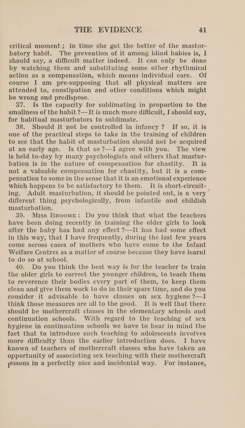 critical moment; in time she got the better of the mastur- batory habit. The prevention of it among blind babies is, I should say, a difficult matter indeed. It can only be done by watching them and substituting some other rhythmical action as a compensation, which means individual care. Of course I am pre-supposing that all physical matters are attended to, constipation and other conditions which might be wrong and predispose. 37. Is the capacity for sublimating in proportion to the smallness of the habit ?—It is much more difficult, I should say, for habitual masturbators to sublimate. 38. Should it not be controlled in infancy ? If so, it is one of the practical steps to take in the training of children to see that the habit of masturbation should not be acquired at an early age. Is that so ?—I agree with you. The view is held to-day by many psychologists and others that mastur- bation is in the nature of compensation for chastity. It is not a valuable compensation for chastity, but it is a com- pensation to some in the sense that it is an emotional experience which happens to be satisfactory to them. It is short-circuit- ing. Adult masturbation, it should be pointed out, is a very different thing psychologically, from infantile and childish masturbation. 39. Miss Broome: Do you think that what the teachers have been doing recently in training the older girls to look after the baby has had any effect ?7—It has had some effect in this way, that I have frequently, during the last few years come across cases of mothers who have come to the Infant Welfare Centres as a matter of course because they have learnt to do so at school. 40. Do you think the best way is for the teacher to train the older girls to correct the younger children, to teach them to reverence their bodies every part of them, to keep them clean and give them work to do in their spare time, and do you consider it advisable to have classes on sex hygiene ?—I think those measures are all to the good. It is well that there should be mothercraft classes in the elementary schools and continuation schools. With regard to the teaching of sex hygiene in continuation schools we have to bear in mind the fact that to introduce such teaching to adolescents involves more difficulty than the earlier introduction does.. I have known of teachers of mothercraft classes who have taken an opportunity of associating sex teaching with their mothercraft yessons in a perfectly nice and incidental way. For instance,