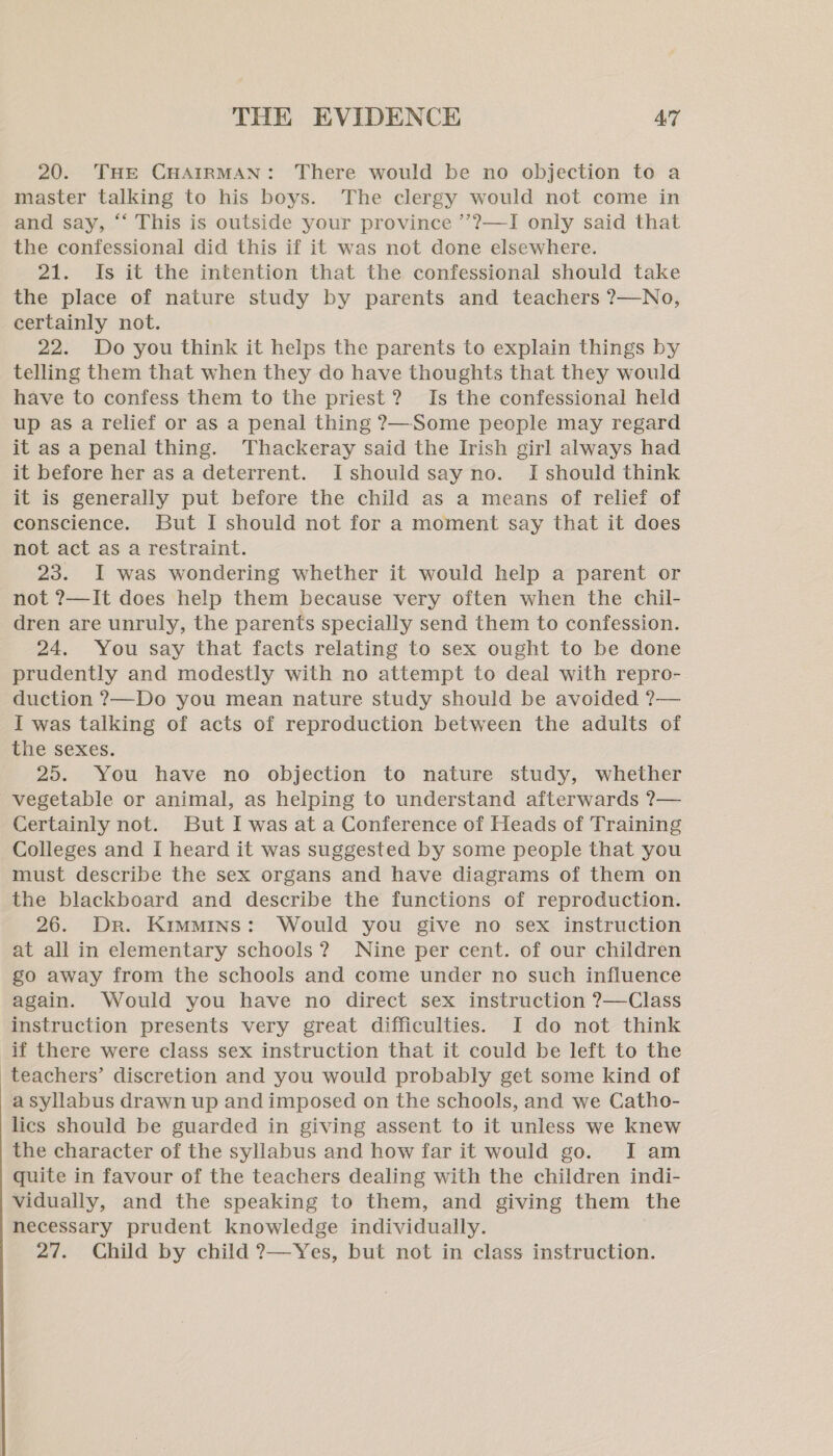 20. THE CHAIRMAN: There would be no objection to a master talking to his boys. The clergy would not come in and say, “ This is outside your province ’’??—I only said that the confessional did this if it was not done elsewhere. 21. Is it the intention that the confessional should take the place of nature study by parents and teachers ?—No, certainly not. 22. Do you think it helps the parents to explain things by telling them that when they do have thoughts that they would have to confess them to the priest? Is the confessional held up as a relief or as a penal thing ?—Some people may regard it as a penal thing. Thackeray said the Irish girl always had it before her as a deterrent. Ishould say no. [should think it is generally put before the child as a means of relief of conscience. But I should not for a moment say that it does not act as a restraint. 23. I was wondering whether it would help a parent or not ?—It does help them because very often when the chil- dren are unruly, the parents specially send them to confession. 24. You say that facts relating to sex ought to be done prudently and modestly with no attempt to deal with repro- duction ?—Do you mean nature study should be avoided ?— I was talking of acts of reproduction between the adults of the sexes. 25. You have no objection to nature study, whether vegetable or animal, as helping to understand afterwards ?— Certainly not. But I was at a Conference of Heads of Training Colleges and I heard it was suggested by some people that you must describe the sex organs and have diagrams of them on the blackboard and describe the functions of reproduction. 26. Dr. Kimmins: Would you give no sex instruction at all in elementary schools? Nine per cent. of our children go away from the schools and come under no such influence again. Would you have no direct sex instruction ?—Class instruction presents very great difficulties. I do not think if there were class sex instruction that it could be left to the teachers’ discretion and you would probably get some kind of a syllabus drawn up and imposed on the schools, and we Catho- lics should be guarded in giving assent to it unless we knew the character of the syllabus and how far it would go. J am quite in favour of the teachers dealing with the children indi- vidually, and the speaking to them, and giving them the necessary prudent knowledge individually. 27. Child by child ?—Yes, but not in class instruction.