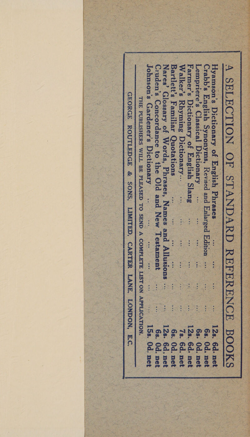    Hyamson’s Dictionary. of English Phrases Case PS eee ea 12s. 6d. net Crabb’s English Synonyms, Revised and Enlarged Edition wd he ae oy ey Od. NOE Lempriere’s Classical Dictionary «=. .-- S ii ven det Gps Od. net Farmer’s Dictionary of English Slang re oe a oo. ee 128. 6d. net Walker’s Rhyming Dictionary... price gts a ee a oe 7s. 6d. net Bartlett’s Familiar Quotations | es ee aw 3 6s. Od. net Nares’ Glossary of Words, Phrases, Names and Allusions <6 - 12s. 6d. net Cruden’s Concordance to the Old and New pees Ce 6s. Od. net Johnson’s Gardener's Dictionary — .. fat aes i .. 15s. Od. net THE PUBLISHERS WILL BE PLEASED TO SEND A COMPLETE LIST ON APPLICATION. GEORGE ROUTLEDGE &amp; | SONS, LIMITED, CARTER LANE, LONDON, E.C.   