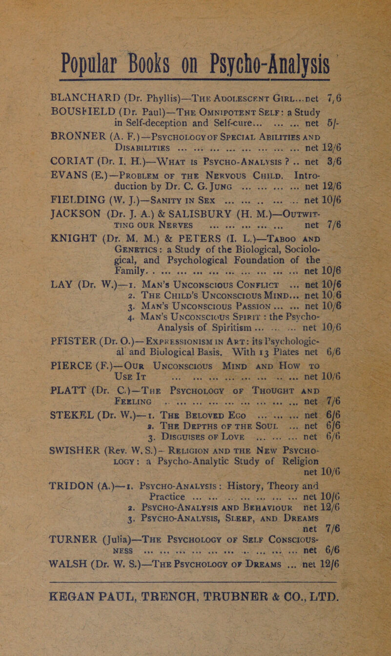 Popular Books on Psycho-Analysis BOUSFIELD (Dr. Paul)—Tuer Omniporent SELF: a Study in Self-deception and Self-cure... ... ... met 5}- BRONNER (A. F.) —PsycuoLoGy oF SPECIAL Mee AND DISABILITIES ... ..: és ses ee? eee CE ae CORIAT (Dr. I. H.)—Wnuart ts eee es .. net 3/6 EVANS (E.)—PROBLEM oF THE Nervous CuiLp. Intro- duction by Dr. C, G.Junc ... ... ... ... met 12/6 FIELDING (W. J.)—Sanity IN SEX ©... 2. 0.) eae net 10/6 JACKSON (Dr. J. A.) &amp; SALISBURY Gs sagem fa ton TING OUR NERVES __... see net 7/6 KNIGHT (Dr. M. M.) &amp; PETERS (L Lato AND | GENETICS: a Study of the Biological, Sociolo- gical, and beatae Foundation of the - Family. . gestae fis cee dee OE 10/6 LAY (Dr, Wort May s Uiaconscuils fons .. net 10/6 2, THE CHILp’s Unconscious MinD... net 10/6 3. Man’s UNCONSCIOUS PASSION... «+ net 10/6 4. Man’s Unconscious Spirit : the Psycho- Analysis of Spiritism... ... ... net 10/6 PFISTER (Dr. O.)— Expressionism In ArT: its Psychologic- al and Bivlogical Basis. With 13 Plates net 6/6 PIERCE (F.)}—Our Unconscious Minp AND How 10 Use Ir ee ie herr so a UL PLATT (Dr. C.)—THE Piveasceae OF 2 Peers AND FEELING .. «. rth eae cur DEES STEKEL (Dr. W.)—1. Tue facies Eco. riplade sae REE D/B es 3, THE DertHs oF THE Sour ... net 6/6. 3. Discutses oF Love... ... ... net 6/6 SWISHER (Rev. W.S.)— REeLicion AND THE Nrgw Psycuo- LOGY: a Psycho-Analytic Study of Religion © net 10/6 TRIDON (A.)—1. PsycHO-ANALYSIS : ey Theory and Practice... x: in OO MOLTO 2. PsyCHo-ANALYSIS AND BEHAVIOUR net 12/6 3. PsycHO-ANALYSIS, SLEEP, AND DREAMS -net 7/6 TURNER (Julia)—THE PsycHotocy or Sr_r Conscious- NESS ays ke era eT WALSH (Dr. W. S.)—TuHE PoycneLank oF Dreams ,.. net 12/6 KEGAN PAUL, TRENCH, TRUBNER &amp; CO.,LTD.