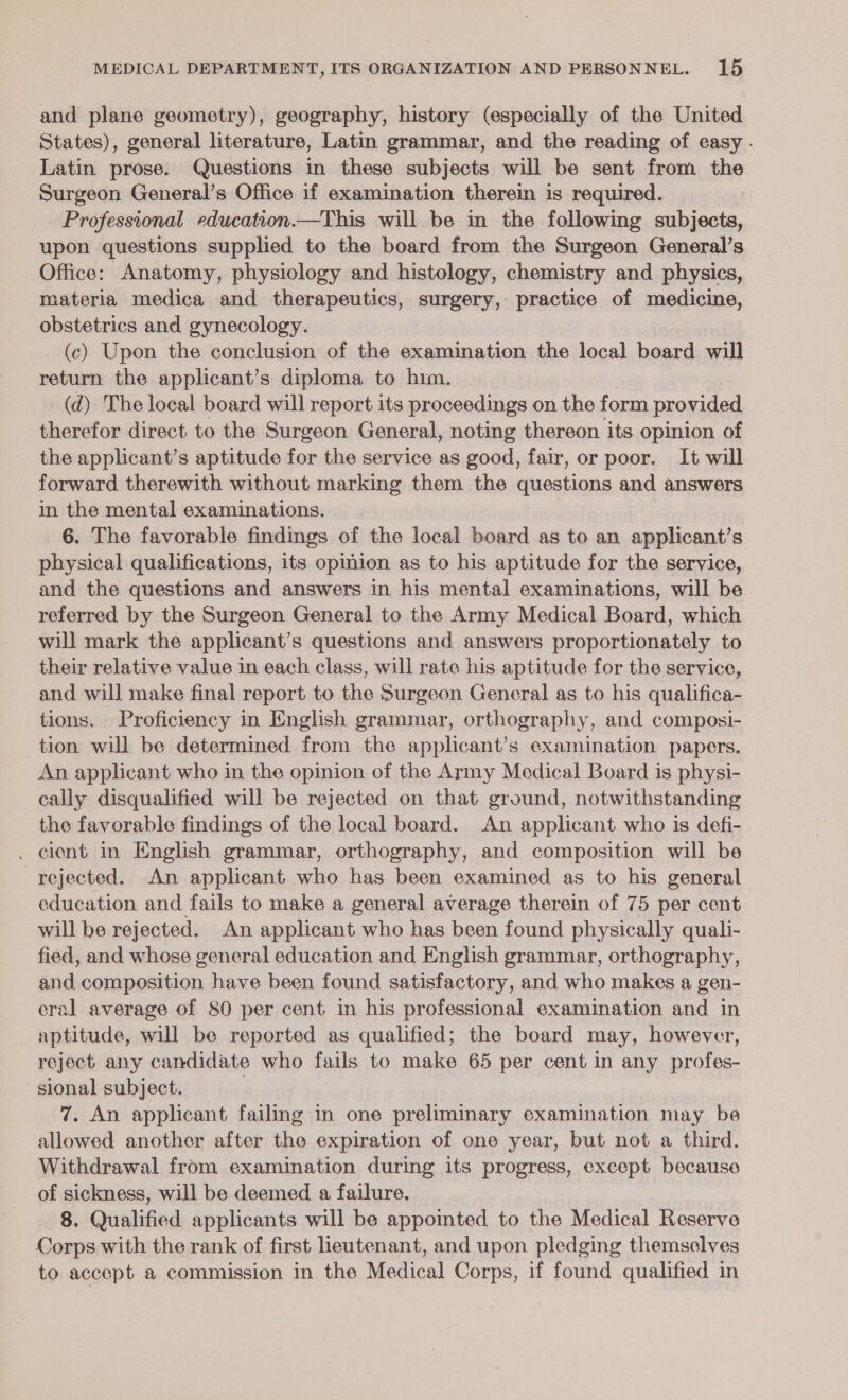 and plane geometry), geography, history (especially of the United States), general literature, Latin grammar, and the reading of easy . Latin prose. Questions in these subjects will be sent from the Surgeon General’s Office if examination therein is required. Professional education.—This will be in the following subjects, upon questions supplied to the board from the Surgeon General’s Office: Anatomy, physiology and histology, chemistry and physics, materia medica and therapeutics, surgery,: practice of medicine, obstetrics and gynecology. | (c) Upon the conclusion of the examination the local board will return the applicant’s diploma to him. (d) The local board will report its proceedings on the form provided therefor direct to the Surgeon General, noting thereon its opinion of the applicant’s aptitude for the service as good, fair, or poor. It will forward therewith without marking them the questions and answers in the mental examinations. 6. The favorable findings of the local board as to an applicant’s physical qualifications, its opmion as to his aptitude for the service, and the questions and answers in his mental examinations, will be referred by the Surgeon General to the Army Medical Board, which will mark the applicant’s questions and answers proportionately to their relative value in each class, will rate his aptitude for the service, and will make final report to the Surgeon General as to his qualifica- tions. Proficiency in English grammar, orthography, and composi- tion will be determined from the applicant’s examination papers. An applicant who in the opinion of the Army Medical Board is physi- cally disqualified will be rejected on that ground, notwithstanding the favorable findings of the local board. An applicant who is defi- . cient in English grammar, orthography, and composition will be rejected. An applicant who has been examined as to his general education and fails to make a general average therein of 75 per cent will be rejected. An applicant who has been found physically quali- fied, and whose general education and English grammar, orthography, and composition have been found satisfactory, and who makes a gen- eral average of 80 per cent in his professional examination and in aptitude, will be reported as qualified; the board may, however, reject any candidate who fails to make 65 per cent in any profes- sional subject. | 7. An applicant failing in one preliminary examination may be allowed another after the expiration of one year, but not a third. Withdrawal from examination during its progress, except because of sickness, will be deemed a failure. 8. Qualified applicants will be appointed to the Medical Reserve Corps with the rank of first lieutenant, and upon pledging themselves to accept a commission in the Medical Corps, if found qualified in