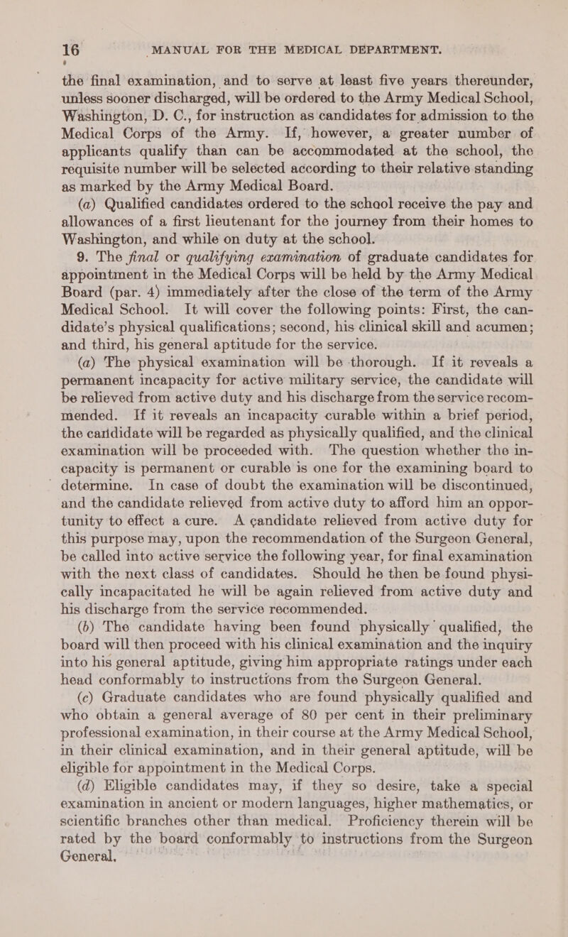 the final examination, and to serve at least five years thereunder, unless sooner discharged, will be ordered to the Army Medical School, Washington, D. C., for instruction as candidates for admission to the Medical Corps of the Army. If, however, a greater number of applicants qualify than can be accommodated at the school, the requisite number will be selected according to their relative standing as marked by the Army Medical Board. | (a) Qualified candidates ordered to the schaol receive the pay and allowances of a first lieutenant for the journey from their homes to Washington, and while on duty at the school. 9. The Sinal or qualifying examination of graduate candidates for appointment in the Medical Corps will be held by the Army Medical Board (par. 4) immediately after the close of the term of the Army Medical School. It will cover the following points: First, the can- didate’s physical qualifications; second, his clinical skill and acumen ; and third, his general aptitude for the service. | (a) ‘Fhe physical examination will be thorough. If it reveals a permanent incapacity for active military service, the candidate will be relieved from active duty and his discharge from the service recom- mended. If it reveals an incapacity curable within a brief period, the carididate will be regarded as physically qualified, and the clinical examination will be proceeded with. The question whether the in- capacity is permanent or curable is one for the examining board to ' determine. In case of doubt the examination will be discontinued, and the candidate relieved from active duty to afford him an oppor- tunity to effect a cure. A candidate relieved from active duty for this purpose may, upon the recommendation of the Surgeon General, be called into active service the following year, for final examination with the next class of candidates. Should he then be found physi- cally incapacitated he will be again relieved from active duty and his discharge from the service recommended. (6) The candidate having been found physically qualified, the board will then proceed with his clinical examination and the inquiry into his general aptitude, giving him appropriate ratings under each head conformably to instructions from the Surgeon General. (c) Graduate candidates who are found physically qualified and who obtain a general average of 80 per cent in their preliminary professional examination, in their course at the Army Medical School, in their clinical examination, and in their general aputude, will be eligible for appointment in the Medical Corps. @ Eligible candidates may, if they so desire, take a special examination in ancient or modern languages, Higher mathematics, or scientific branches other than medical. Proficiency therein will be rated by the board conformably — to instructions from the Surgeon General,