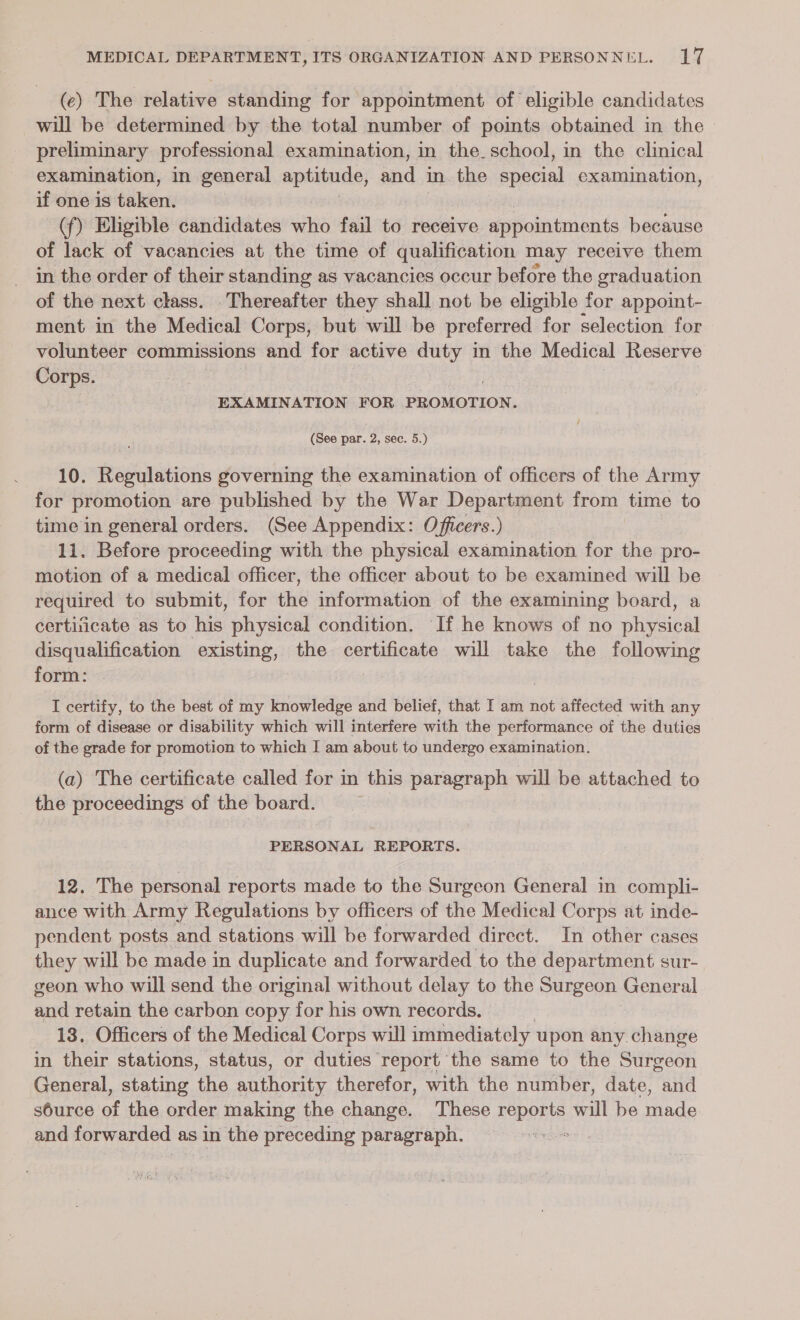 (e) The relative standing for appointment of eligible candidates will be determined by the total number of pomts obtained in the &gt; preliminary professional examination, in the. school, in the clinical examination, in general aptitude, ee in the apacial examination, if one is éilkiorn (f) Eligible candidates who fail to receive appointments because of lack of vacancies at the time of qualification may receive them in the order of their standing as vacancies occur before the graduation of the next class. Thereafter they shall not be eligible for appoint- ment in the Medical Corps, but will be preferred for selection for volunteer commissions and for active ge in the Medical Reserve Corps. EXAMINATION FOR PROMOTION. (See par. 2, sec. 5.) 10. Regulations governing the examination of officers of the Army for promotion are published by the War Department from time to time in general orders. (See Appendix: Officers.) 11. Before proceeding with the physical examination for the pro- motion of a medical officer, the officer about to be examined will be required to submit, for the information of the examining board, a certificate as to his physical condition. If he knows of no physical disqualification existing, the certificate will take the following form: I certify, to the best of my knowledge and belief, that I am not affected with any form of disease or disability which will interfere with the performance of the duties of the grade for promotion to which I am about to undergo examination. (a) The certificate called for in this paragraph will be attached to the proceedings of the board. PERSONAL REPORTS. 12. The personal reports made to the Surgeon General in compli- ance with Army Regulations by officers of the Medical Corps at inde- pendent posts and stations will be forwarded direct. In other cases they will be made in duplicate and forwarded to the department sur- geon who will send the original without delay to the Surgeon General and retain the carbon copy for his own. records, 13. Officers of the Medical Corps will immediately upon any change in their stations, status, or duties report the same to the Stitvéon General, stating the author therefor, with the number, date, mtg source of the order making the change. These bepOrIS. eal be Made and forwarded a as in the preceding paragraph.