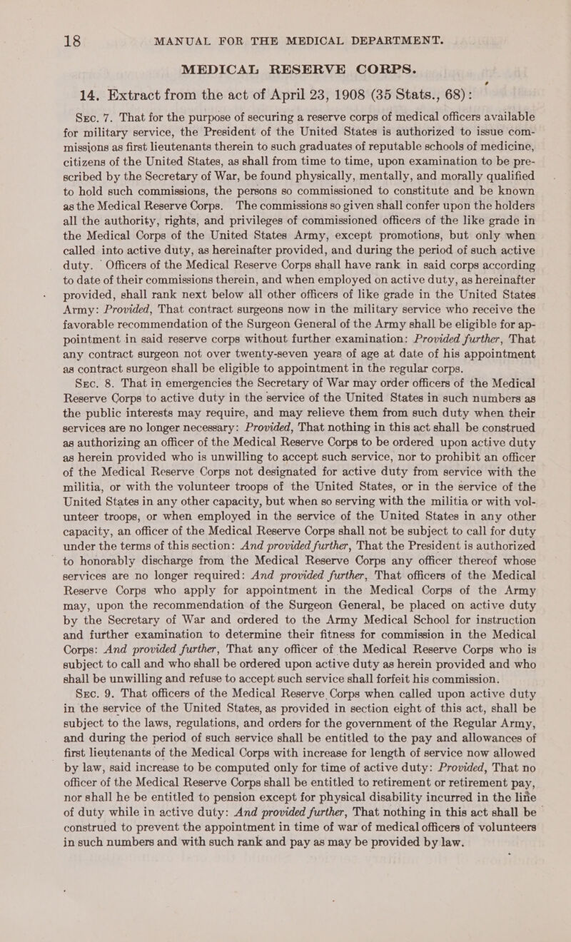 MEDICAL RESERVE CORPS. 14, Extract from the act of April 23, 1908 (35 Stats., 68): Src. 7. That for the purpose of securing a reserve corps of medical officers available for military service, the President of the United States is authorized to issue com- missions as first lieutenants therein to such graduates of reputable schools of medicine, citizens of the United States, as shall from time to time, upon examination to be pre- scribed by the Secretary of War, be found physically, mentally, and morally qualified to hold such commissions, the persons so commissioned to constitute and be known as the Medical Reserve Corps. The commissions so given shall confer upon the holders all the authority, rights, and privileges of commissioned officers of the like grade in the Medical Corps of the United States Army, except promotions, but only when called into active duty, as hereinafter provided, and during the period of such active duty. Officers of the Medical Reserve Corps shall have rank in said corps according to date of their commissions therein, and when employed on active duty, as hereinafter provided, shall rank next below all other officers of like grade in the United States. Army: Provided, That contract surgeons now in the military service who receive the favorable recommendation of the Surgeon General of the Army shall be eligible for ap- pointment in said reserve corps without further examination: Provided further, That any contract surgeon not over twenty-seven years of age at date of his appointment as contract surgeon shall be eligible to appointment in the regular corps. Sec. 8. That in emergencies the Secretary of War may order officers of the Medical Reserve Corps to active duty in the service of the United States in such numbers as the public interests may require, and may relieve them from such duty when their services are no longer necessary: Provided, That nothing in this act shall be construed as authorizing an officer of the Medical Reserve Corps to be ordered upon active duty as herein provided who is unwilling to accept such service, nor to prohibit an officer of the Medical Reserve Corps not designated for active duty from service with the militia, or with the volunteer troops of the United States, or in the service of the United States in any other capacity, but when so serving with the militia or with vol- unteer troops, or when employed in the service of the United States in any other capacity, an officer of the Medical Reserve Corps shall not be subject to call for duty under the terms of this section: And provided further, That the President is authorized - to honorably discharge from the Medical Reserve Corps any officer thereof whose services are no longer required: And provided further, That officers of the Medical Reserve Corps who apply for appointment in the Medical Corps of the Army may, upon the recommendation of the Surgeon General, be placed on active duty by the Secretary of War and ordered to the Army Medical School for instruction and further examination to determine their fitness for commission in the Medical Corps: And provided further, That any officer of the Medical Reserve Corps who is subject to call and who shall be ordered upon active duty as herein provided and who shall be unwilling and refuse to accept such service shall forfeit his commission. Sxc. 9. That officers of the Medical Reserve. Corps when called upon active duty in the service of the United States, as provided in section eight of this act, shall be subject to the laws, regulations, and orders for the government of the Regular Army, and during the period of such service shall be entitled to the pay and allowances of _ first lieutenants of the Medical Corps with increase for length of service now allowed by law, said increase to be computed only for time of active duty: Provided, That no officer of the Medical Reserve Corps shall be entitled to retirement or retirement pay, nor shall he be entitled to pension except for physical disability incurred in the line of duty while in active duty: And provided further, That nothing in this act shall be construed to prevent the appointment in time of war of medical officers of volunteers in such numbers and with such rank and pay as may be provided by law. Cd