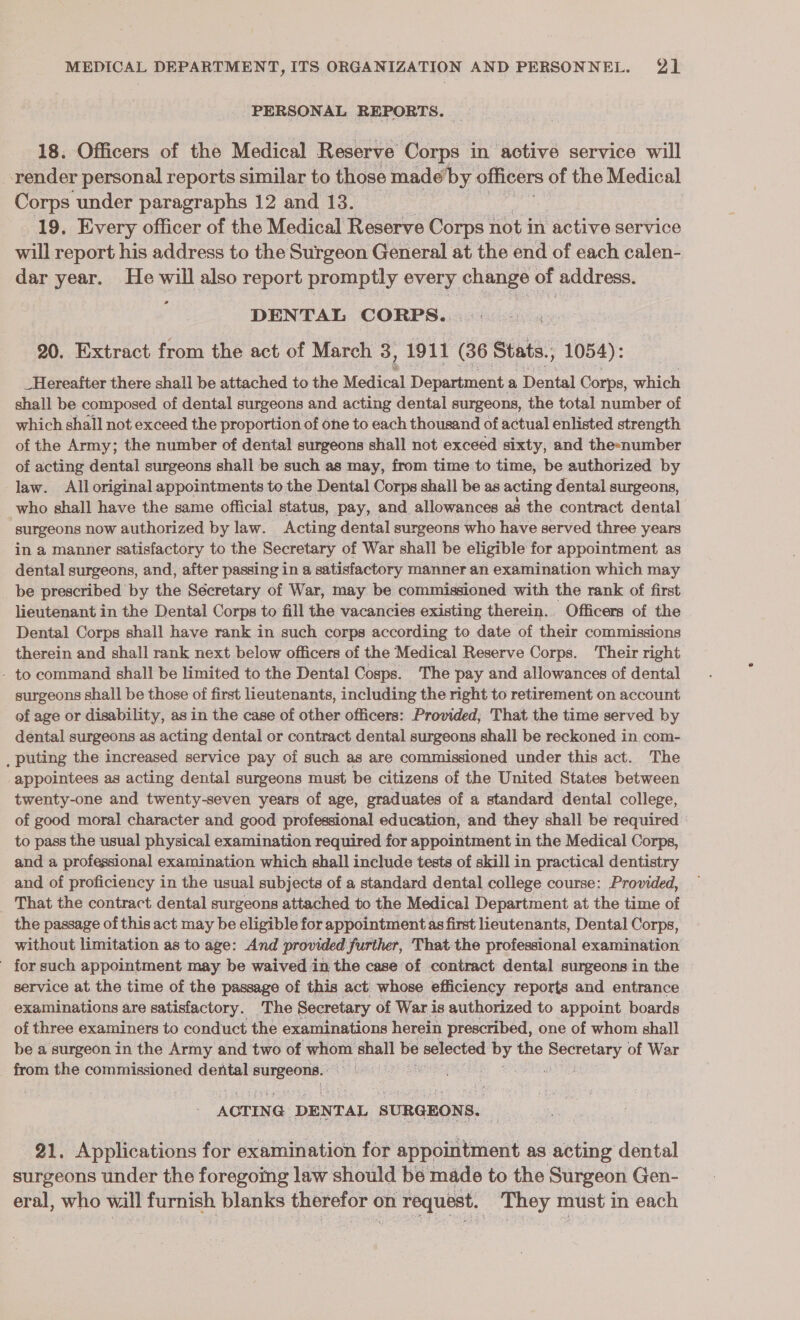 PERSONAL REPORTS. 18. Officers of the Medical Reserve Corps in active service will -render personal reports similar to those made by officers of the Medical Corps under paragraphs 12 and 13. 19, Every officer of the Medical Reserve Corps not in active service will report his address to the Surgeon General at the end of each calen- dar year. He will also report promptly every change of address. e DENTAL CORPS... 20. Extract from the act of March 3, 1911 (36 Stats., , 1054): _Hereafter there shall be attached to the Medical Department a Dental Corps, which shall be composed of dental surgeons and acting dental surgeons, the total number of which shall not exceed the proportion of one to each thousand of actual enlisted strength of the Army; the number of dental surgeons shall not exceed sixty, and theenumber of acting dental surgeons shall be such as may, from time to time, be authorized by law. All original appointments to the Dental Corps shall be as acting dental surgeons, who shall have the same official status, pay, and allowances as the contract dental | surgeons now authorized by law. Acting dental surgeons who have served three years in a manner satisfactory to the Secretary of War shall be eligible for appointment as dental surgeons, and, after passing in a satisfactory manner an examination which may be prescribed by the Sécretary of War, may be commissioned with the rank of first lieutenant in the Dental Corps to fill the vacancies existing therein.. Officers of the Dental Corps shall have rank in such corps according to date of their commissions therein and shall rank next below officers of the Medical Reserve Corps. Their right - to command shall be limited to the Dental Cosps. The pay and allowances of dental surgeons shall be those of first lieutenants, including the right to retirement on account of age or disability, as in the case of other officers: Provided; That the time served by dental surgeons as acting dental or contract dental surgeons shall be reckoned in com- _ puting the increased service pay of such as are commissioned under this act. The appointees as acting dental surgeons must be citizens of the United States between twenty-one and twenty-seven years of age, graduates of a standard dental college, of good moral character and good professional education, and they shall be required to pass the usual physical examination required for appointment in the Medical Corps, and a professional examination which shall include tests of skill in practical dentistry and of proficiency in the usual subjects of a standard dental college course: Provided, _ That the contract dental surgeons attached to the Medical Department at the time of the passage of this act may be eligible for appointment as first lieutenants, Dental Corps, without limitation as to age: And provided further, That the professional examination - for such appointment may be waived in the case of contract dental surgeons in the service at the time of the passage of this act whose efficiency reports and entrance examinations are satisfactory. The Secretary of War i is authorized to appoint boards of three examiners to conduct the examinations herein prescribed, one of whom shall be a surgeon in the Army and two of whom stilt be selected by the Ecthdilenes of War from the commissioned dental phe saaiault AOTIN G DENTAL SURGEON: Ss. 21. Applications for examination for appointment as acting dental surgeons under the foregoing law should be made to the Surgeon Gen- eral, who will furnish blanks therefor on request. They must in each