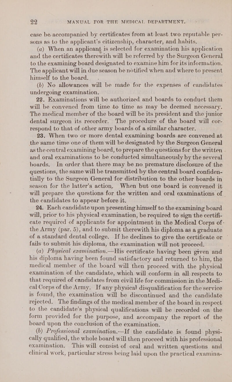 case be accompanied by certificates from at least two reputable per- sons as to the applicant’s citizenship, character, and habits. (a) When an applicant is selected for examination his application and the certificates therewith will be referred by the Surgeon General to the examining board designated to examine him for its informution. The applicant will in due season be notified when and where to present himself to the board. (b) No allowances will be made for the expenses of candidates undergoing examination. 22. Examinations will be authorized and boards to conduct them will be convened from time to time as may be deemed necessary. The medical member of the board will be its president and the junior dental surgeon its recorder. The procedure of the board will cor- respond to that of other army boards of a similar character. 23. When two or more dental examining boards are convened at the same time one of them will be designated by the Surgeon General as the central examining board, to prepare the questions for the written and oral examinations to be conducted simultaneously by the several boards. In order that there may be no premature disclosure of the questions, the same will be transmitted by the central board confiden- tially to the Surgeon General for distribution to the other boards in season for the latter’s action. When but one board is convened it will prepare the questions for the written and oral examinations of | the candidates to appear before it. 24, Kach candidate upon presenting himself to the examining board will, prior to his physical examination, be required to sign the certifi- cate required of applicants for appointment in the Medical Corps of: the Army (par. 5), and to submit therewith his diploma as a graduate of a standard dental college. If he declines to give the certificate or — fails to submit his diploma, the examination will not proceed. (a) Physical examination.—His certificate having been given and his diploma having been found satisfactory and returned to him, the medical member of the board will then proceed with the physical examination of the candidate, which will conform in all respects to that required of candidates from civil life for commission in. the Medi- © cal Corps of the Army. If any physical disqualification for the service is found, the examination will be discontinued and the candidate rejected. The findings of the medical member of the board in respect to the candidate’s physical qualifications will be recorded on the form provided for the purpose, and accompany the report of the board upon the conclusion of the examination. (b) Professional examination.—If the candidate is found physi- cally qualified, the whole board will then proceed with his professional examination, This will consist of oral and written questions and clinical work, particular stress being laid upon the pr actical examina-