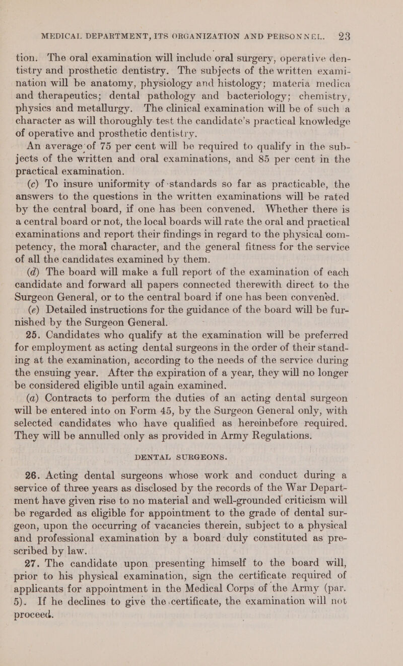 tion. The oral examination will include oral surgery, operative den- tistry and prosthetic dentistry. The subjects of the written exami- nation will be anatomy, physiology and histology; materia medica and therapeutics; dental pathology and bacteriology; chemistry, physics and metallurgy. The clinical examination will be of such a character as will thoroughly test the candidate’s practical knowledge of operative and prosthetic dentistry. An average of 75 per cent will be required to qualify in the sub- jects of the written and oral examinations, and 85 per cent in the practical examination. (c) To insure uniformity of standards so far as practicable, the answers to the questions in the written examinations will be rated by the central board, if one has been convened. Whether there is a central board or not, the local boards will rate the oral and practical examinations and report their findings in regard to the physical com- petency, the moral character, and the general fitness for the service of all the candidates examined by them. (d) The board will make a full report of the examination of each candidate and forward all papers connected therewith direct to the Surgeon General, or to the central board if one has been convened. (e) Detailed instructions for the guidance of the board will be fur- nished by the Surgeon General. 25. Candidates who qualify at the examination will be preferred for employment as acting dental surgeons in the order of their stand- ing at the examination, according to the needs of the service during the ensuing year. After the expiration of a year, they will no longer be considered eligible until again examined. i (a) Contracts to perform the duties of an acting dental surgeon will be entered into on Form 45, by the Surgeon General only, with selected candidates who have qualified as hereinbefore required. They will be annulled only as provided in Army Regulations. DENTAL SURGEONS. 26. Acting dental surgeons whose work and conduct during a service of three years as disclosed by the records of the War Depart- ment have given rise to no material and well-grounded criticism will be regarded as eligible for appointment to the grade of dental sur- geon, upon the occurring of vacancies therein, subject to a physical and professional examination by a board duly constituted as pre- scribed by law. 27. The candidate upon presenting himself to the board will, prior to his physical examination, sign the certificate required of applicants for appointment in the Medical Corps of the Army (par. 5). If he declines to give the certificate, the examination yi not proceed.