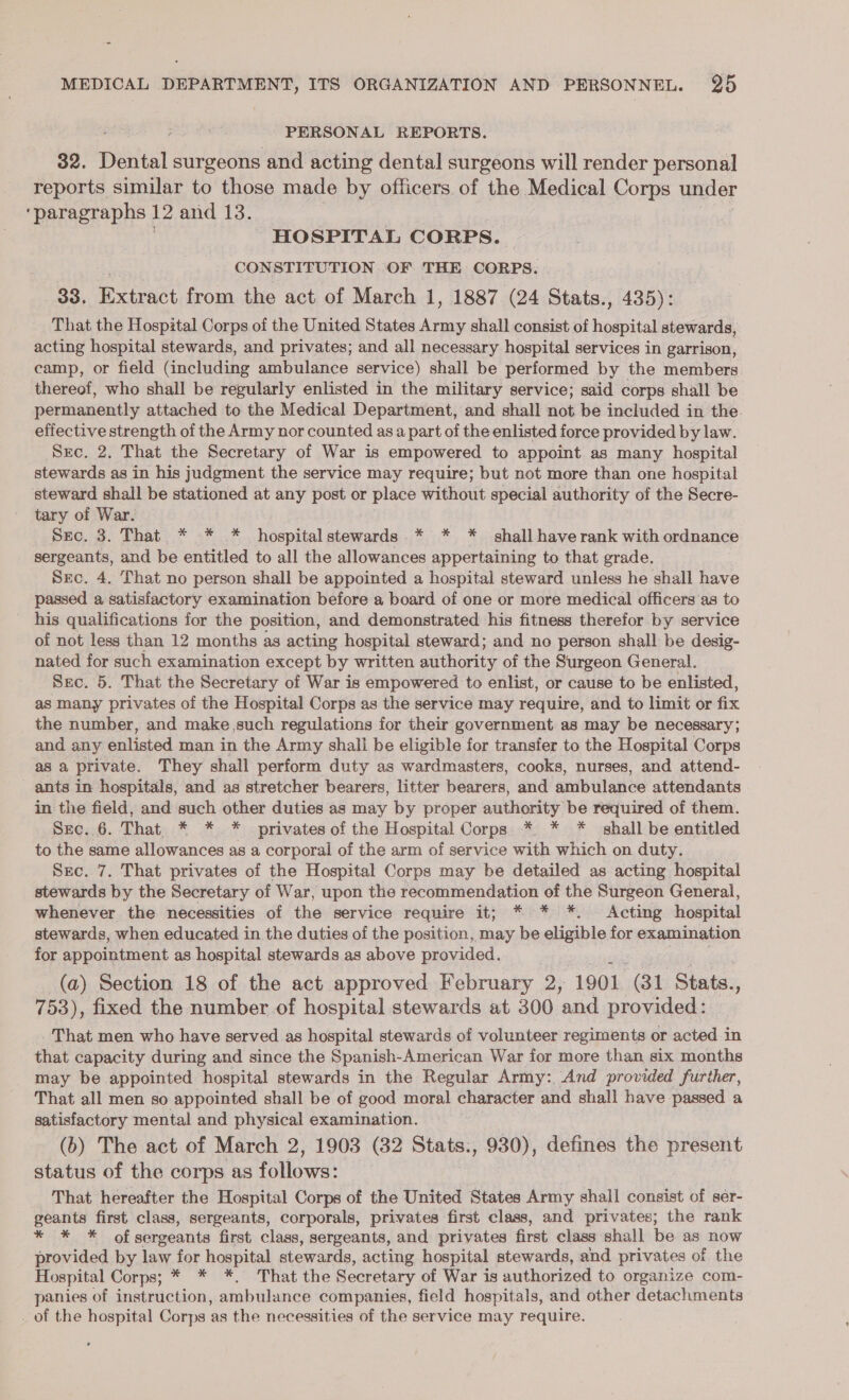 PERSONAL REPORTS. 32. Pereet surgeons and acting dental surgeons will render personal reports similar to those made by officers of the Medical Corps under ‘paragraphs 12 and 13. HOSPITAL CORPS. CONSTITUTION OF THE CORPS. : 33. Extract from the act of March 1, 1887 (24 Stats., 435): That the Hospital Corps of the United States Army shall consist of ospital stewards, acting hospital stewards, and privates; and all necessary hospital services in garrison, camp, or field (including ambulance service) shall be performed by the members thereof, who shall be regularly enlisted in the military service; said corps shall be permanently attached to the Medical Department, and shall not be included in the effective strength of the Army nor counted as a part of the enlisted force provided by law. Src. 2. That the Secretary of War is empowered to appoint as many hospital stewards as in his judgment the service may require; but not more than one hospital steward shall be stationed at any post or place without special authority of the Secre- tary of War. Seo, 3. That) * «* .*.. hospital stewards * * * shall haverank with ordnance sergeants, and be entitled to all the allowances appertaining to that grade. Sec. 4. That no person shall be appointed a hospital steward unless he shall have passed a satisfactory examination before a board of one or more medical officers ‘as to his qualifications for the position, and demonstrated his fitness therefor by service of not less than 12 months as acting hospital steward; and no person shall be desig- nated for such examination except by written authority of the Surgeon General. Sec. 5. That the Secretary of War is empowered to enlist, or cause to be enlisted, as many privates of the Hospital Corps as the service may require, and to limit or fix the number, and make such regulations for their government as may be necessary; and any enlisted man in the Army shall be eligible for transfer to the Hospital Corps as a private. They shall perform duty as wardmasters, cooks, nurses, and attend- - ants in hospitals, and as stretcher bearers, litter bearers, and ambtllanee attendants in the field, and such other duties as may by proper authority be required of them. Sec. 6. That. * * * privates of the Hospital Corps *. * * shall be entitled to the same allowances as a corporal of the arm of service with which on duty. Src. 7. That privates of the Hospital Corps may be detailed as acting hospital stewards by the Secretary of War, upon the recommendation of the Surgeon General, whenever the necessities of the service require it; * * *. Acting hospital stewards, when educated in the duties of the position, may be eligible for examination for appointment as hospital stewards as above provided. (a) Section 18 of the act approved February 2, 1901 (31 Stats. %, 753), fixed the number of hospital stewards at 300 ‘and provided : That men who have served as hospital stewards of volunteer regiments or acted in that capacity during and since the Spanish- American War for more than six months may be appointed hospital stewards in the Regular Army: And provided further, That all men so appointed shall be of good moral character and shall have passed a satisfactory mental and physical examination. (b) The act of March 2, 1903 (32 Stats., 930), defines the present status of the corps as follows: That hereafter the Hospital Corps of the United States nig shall consist of ser- geants first class, sergeants, corporals, privates first class, and privates; the rank * * * of sergeants first class, sergeants, and privates first class shall be as now provided by law for hospital stewards, acting hospital stewards, and privates of the Hospital Corps; * * *,. That the Secretary of War is authorized to organize com- panies of instruction, ambulance companies, field hospitals, and other detachments _ of the hospital Corps as the necessities of the service may require.