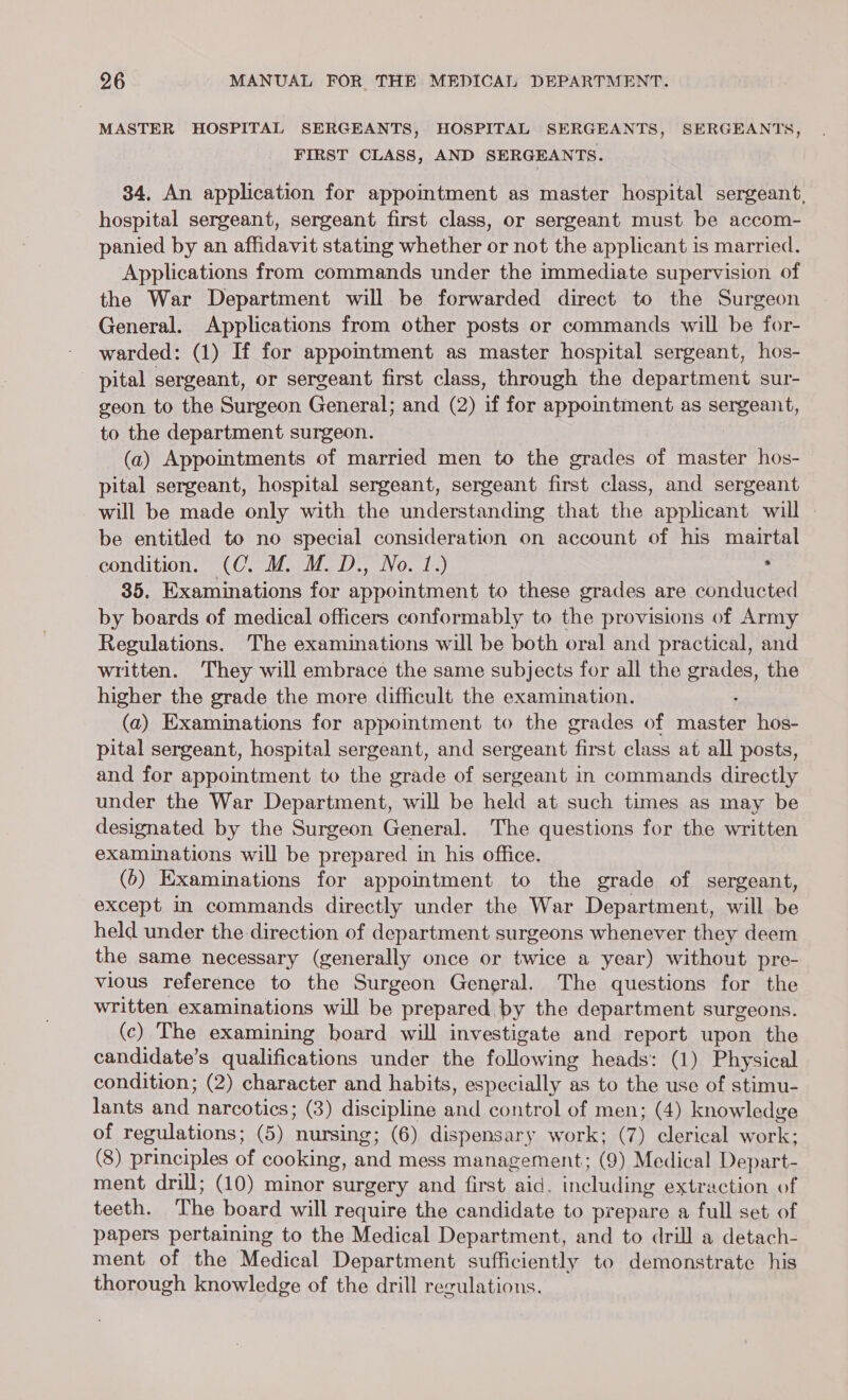 MASTER HOSPITAL SERGEANTS, HOSPITAL SERGEANTS, SERGEANTS, FIRST CLASS, AND SERGEANTS. 34, An application for appomtment as master hospital sergeant, hospital sergeant, sergeant first class, or sergeant must be accom- panied by an affidavit stating whether or not the applicant is married. Applications from commands under the immediate supervision of the War Department will be forwarded direct to the Surgeon General. Applications from other posts or commands will be for- warded: (1) If for appomtment as master hospital sergeant, hos- pital sergeant, or sergeant first class, through the department sur- geon to the Surgeon General; and (2) if for appointment as sergeant, to the department surgeon. (a) Appointments of married men to the grades of master hos- pital sergeant, hospital sergeant, sergeant first class, and sergeant will be made only with the understanding that the applicant will be entitled to no special consideration on account of his mairtal condition. (C. M. M. D., No. 1.) . 35. Examinations for appointment to these grades are conducted by boards of medical officers conformably to the provisions of Army Regulations. The examinations will be both oral and practical, and written. They will embrace the same subjects for all the grades, the higher the grade the more difficult the examination. (a) Examinations for appointment to the grades of aster hos- pital sergeant, hospital sergeant, and sergeant Heat class at all posts, and for appointment to the grade of sergeant in commands directly under the War Department, will be held at such times as may be designated by the Surgeon General. The questions for the written examinations will be prepared in his office. (6) Examinations for appointment to the grade of sergeant, except in commands directly under the War Department, will be held under the direction of department surgeons whenever they deem the same necessary (generally once or twice a year) without pre- vious reference to the Surgeon General. The questions for the written examinations will be prepared by the department surgeons. (c) The examining board will investigate and report upon the candidate’s qualifications under the following heads: (1) Physical condition; (2) character and habits, especially as to the use of stimu- lants Stk narcotics; (3) discipline Sil control of men; (4) knowledge of regulations; (5) nursing; (6) dispensary work; (7) clerical Ore: (8) principles of cooking, and mess management; (9) Medical Depart- ment drill; (10) minor surgery and first aid. including extraction of teeth. The board will require the candidate to prepare a full set of papers pertaining to the Medical Department, and to drill a detach- ment of the Medical Department sufficiently to demonstrate his thorough knowledge of the drill regulations.