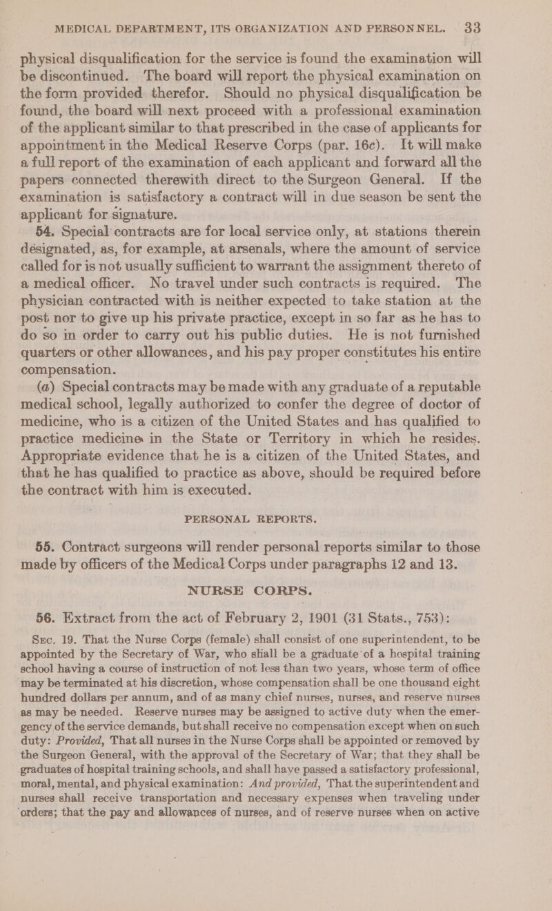 be discontinued. The board will report the physical examination on the form provided therefor. Should no physical disqualification be found, the board will next proceed with a professional examination of the applicant similar to that prescribed in the case of applicants for appointment in the Medical Reserve Corps (par. 16c). It will make a full report of the examination of each applicant and forward all the papers connected therewith direct to the Surgeon General. If the examination is satisfactory a contract will in due season be sent the applicant for signature. 54. Special contracts are for local service wks at stations therein designated, as, for example, at arsenals, where the amount of service called for is not usually sufficient to warrant the assignment thereto of a medical officer. No travel under such contracts is required. The physician contracted with is neither expected to take station at the post nor to give up his private practice, except in so far as he has to do so in order to carry out his public duties. He is not furnished quarters or other allowances, and his pay proper constitutes his entire compensation. (a) Special contracts may be made with any graduate of a reputable medical school, legally authorized to confer the degree of doctor of medicine, who is a citizen of the United States and has qualified to practice medicine in the State or Territory in which he resides. Appropriate evidence that he is a citizen of the United States, and that he has qualified to practice as above, should be required helore the contract with him is executed. PERSONAL REPORTS. 55. Contract surgeons will render personal reports similar to those made by officers of the Medical Corps under paragraphs 12 and 13. NURSE CORPS. 56. Extract from the act of February 2, 1901 (31 Stats., 753): Sec. 19. That the Nurse Corps (female) shall consist of one superintendent, to be appointed by the Secretary of War, who shall be a graduate’of a hospital training school having a course of instruction of not less than two years, whose term of office may be terminated at his discretion, whose compensation shall be one thousand eight hundred dollars per annum, and of as many chief nurses, nurses, and reserve nurses as may be needed. Reserve nurses may be assigned to active duty when the emer- gency of the service demands, but shall receive no compensation except when on such duty: Provided, That all nurses in the Nurse Corps shall be appointed or removed by the Surgeon General, with the approval of the Secretary of War; that they shall be graduates of hospital training schools, and shall have passed a satisfactory professional, moral, mental, and physical examination: And provided, That the superintendent and nurses shall receive transportation and necessary expenses when traveling under ‘orders; that the pay and allowances of nurses, and of reserve nurses when on active