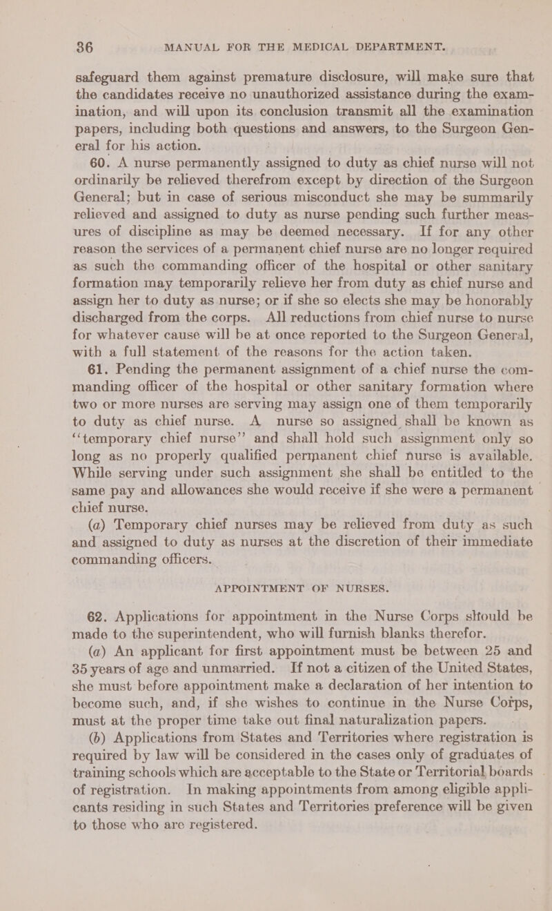 safeguard them against premature disclosure, will make sure that the candidates receive no unauthorized assistance during the exam- ination, and will upon its conclusion transmit all the examination papers, including both questions and answers, to the SUreeon Gen- eral for his action. 60. A nurse permanently neha to ae as chief nurse will not ordinarily be relieved therefrom except by direction of the Surgeon General; but in case of serious misconduct she may be summarily relieved and assigned to duty as nurse pending such further meas- ures of discipline as may be deemed necessary. If for any other reason the services of a permanent chief nurse are no longer required as such the commanding officer of the hospital or other sanitary formation may temporarily relieve her from duty as chief nurse and assign her to duty as nurse; or if she so elects she may be honorably discharged from the corps. All reductions from chief nurse to nurse for whatever cause will be at once reported to the Surgeon General, with a full statement of the reasons for the action taken. 61. Pending the permanent assignment of a chief nurse the com- manding officer of the hospital or other sanitary formation where two or more nurses are serving may assign one of them temporarily to duty as chief nurse. A nurse so assigned shall be known as ‘‘temporary chief nurse’”’ and shall hold such assignment only so long as no properly qualified permanent chief nurse is available. While serving under such assignment she shall be entitled to the same pay and allowances she would receive if she were a permanent chief nurse. (a) Temporary chief nurses may be relieved from duty as such and assigned to duty as nurses at the discretion of their immediate commanding officers. APPOINTMENT OF NURSES. 62. Applications for appointment in the Nurse Corps slfould be made to the superintendent, who will furnish blanks therefor. (az) An applicant for first appointment must be between 25 and 35 years of age and unmarried. If not a citizen of the United States, she must before appointment make a declaration of her intention to become such, and, if she wishes to continue in the Nurse Corps, must at the proper time take out final naturalization papers. (6) Applications from States and Territories where registration is required by law will be considered in the cases only of graduates of training schools which are acceptable to the State or Territorial, boards . of registration. In making appointments from among eligible appli- cants residing in such States and Territories preference will be given to those who are registered.