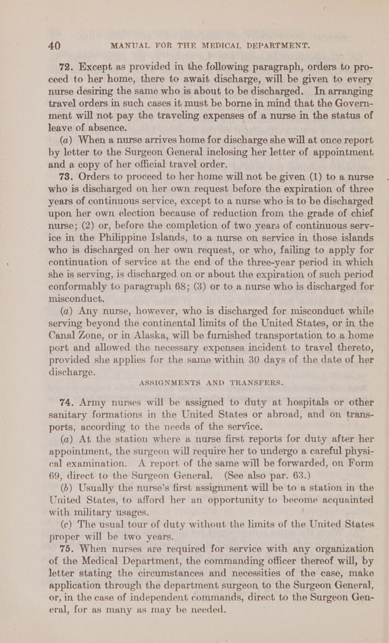 72. Except as provided in the following paragraph, oltre to pro- ceed to her home, there to await discharge, will be given to every nurse desiring the same who is about to be discharged. In arranging travel orders in such cases it must be borne in mind that the Govern- ment will not pay the traveling expenses of a nurse in the status of leave of absence. (a2) When a nurse arrives home for discharge she will at once report by letter to the Surgeon General inclosing her letter of appointment and a copy of her official travel order. 73. Orders to proceed to her home will not be given (1) to a nurse who is discharged on her own, request before the expiration of three years of continuous service, except to a nurse who is to be discharged upon her own election because of reduction from the grade of chief nurse; (2) or, before the completion of two years of continuous serv- ice in the Philippine Islands, to a nurse on service in those islands who is discharged on her own request, or who, failing to apply for continuation of service at the end of the three-year period in which she is serving, is discharged on or about the expiration of such period conformably to paragraph 68; (3) or to a nurse who is discharged for misconduct. (a) Any nurse, however, who is discharged for misconduct while serving beyond the continental limits of the United States, or in the Canal Zone, or in Alaska, will be furnished transportation to a home port and allowed the necessary expenses incident to travel thereto, provided she applies for the same within 30 days of the Rate of her discharge. ASSIGNMENTS AND TRANSFERS. 74, Army nurses will be assigned to duty at hospitals or other sanitary formations in the United States or abroad, and on trans- ports, according to the needs of the service. (a) At the station where a nurse first reports for duty after her appointment, the surgeon will require her to undergo a careful physi- cal examination. A report of the same will be forwarded, on Form 69, direct to the Surgeon General. (See also par. 63.) (6) Usually the nurse’s first assignment will be to a station in the United States, to afford her an opportunity to Ueda acquainted with military usages. (c) The usual tour of duty without the limits of the United States proper will be two years, 75. When nurses are required for service with any organization of the Medical Department, the commanding officer thereof will, by letter stating the circumstances and necessities of the case, make application through the department surgeon to the Surgeon General, or, in the case of independent commands, direct to the Surgeon Gen- eral, for as many as may be needed.