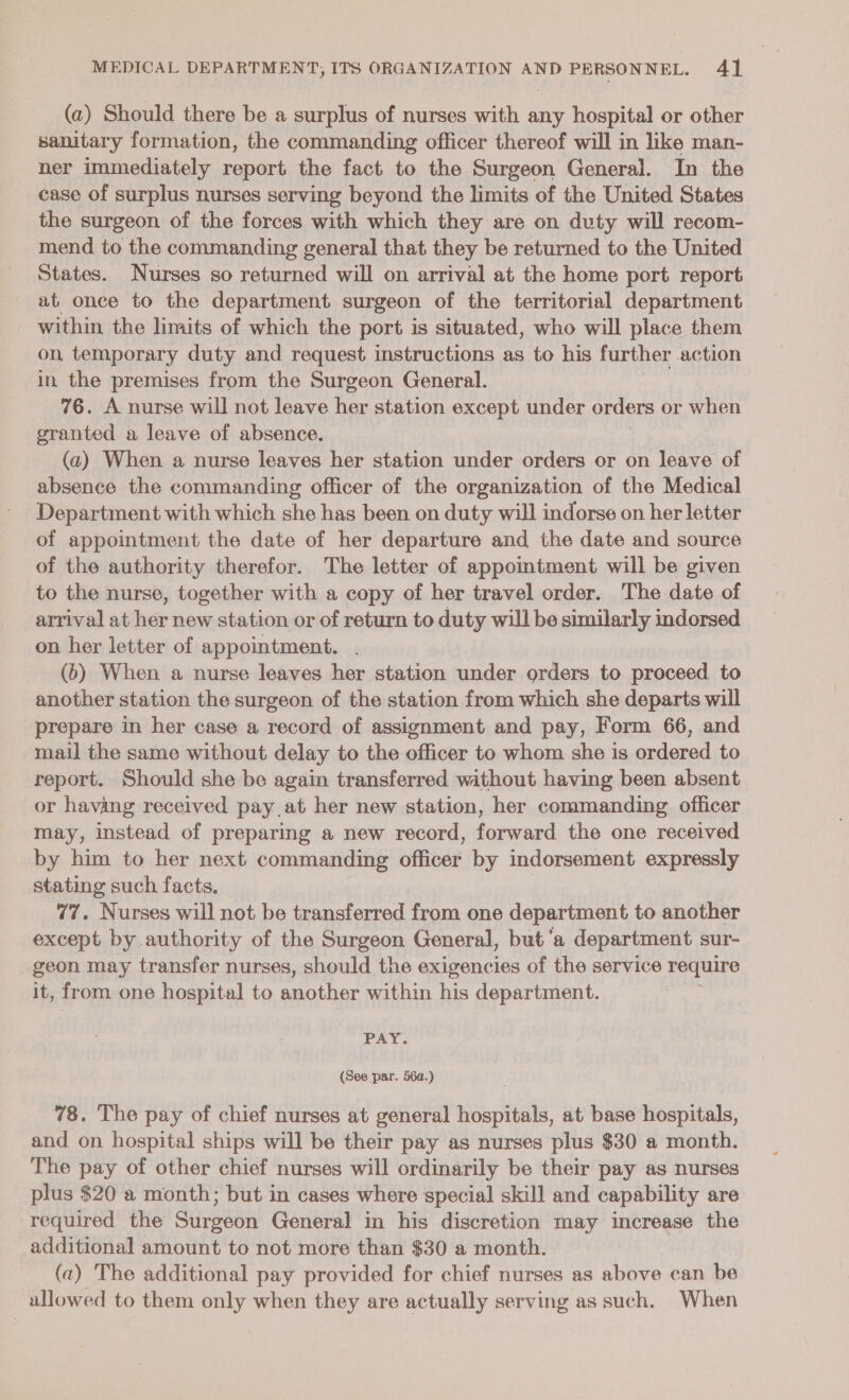 (a) Should there be a surplus of nurses with any hospital or other sanitary formation, the commanding officer thereof will in like man- ner immediately report the fact to the Surgeon General. In the case of surplus nurses serving beyond the limits of the United States the surgeon of the forces with which they are on duty will recom- mend to the commanding general that they be returned to the United States. Nurses so returned will on arrival at the home port report at once to the department surgeon of the territorial department within the limits of which the port is situated, who will place them on temporary duty and request instructions as to his further action in the premises from the Surgeon General. 76. A nurse will not leave her station except under ae or when eranted a leave of absence. (a) When a nurse leaves her station under orders or on leave of absence the commanding officer of the organization of the Medical Department with which she has been on duty will indorse on her letter of appointment the date of her departure and the date and source of the authority therefor. The letter of appointment will be given to the nurse, together with a copy of her travel order. The date of arrival at her new station or of return to duty will be similarly indorsed on her letter of appointment. (6) When a nurse leaves her station under orders to proceed to another station the surgeon of the station from which she departs will prepare in her case a record of assignment and pay, Form 66, and mail the same without delay to the officer to whom she is ordered to report. Should she be again transferred without having been absent or having received pay at her new station, her commanding officer may, instead of preparing a new record, forward the one received by him to her next commanding officer by indorsement expressly stating such facts. gon 77, Nurses will not be transferred from one department to another except by authority of the Surgeon General, but ‘a department sur- geon may transfer nurses, should the exigencies of the service require it, from one hospital to aaother within his department. | PAY. (See par. 56a.) 78. The pay of chief nurses at general hospitals, at base hospitals, and on hospital ships will be their pay as nurses plus $30 a month. The pay of other chief nurses will ordinarily be their pay as nurses plus $20 a month; but in cases where special skill and capability are ‘required the Stirgeon General in his discretion may increase the additional amount to not more than $30 a month. (2) The additional pay provided for chief nurses as above can be allowed to them only when they are actually serving as such. When