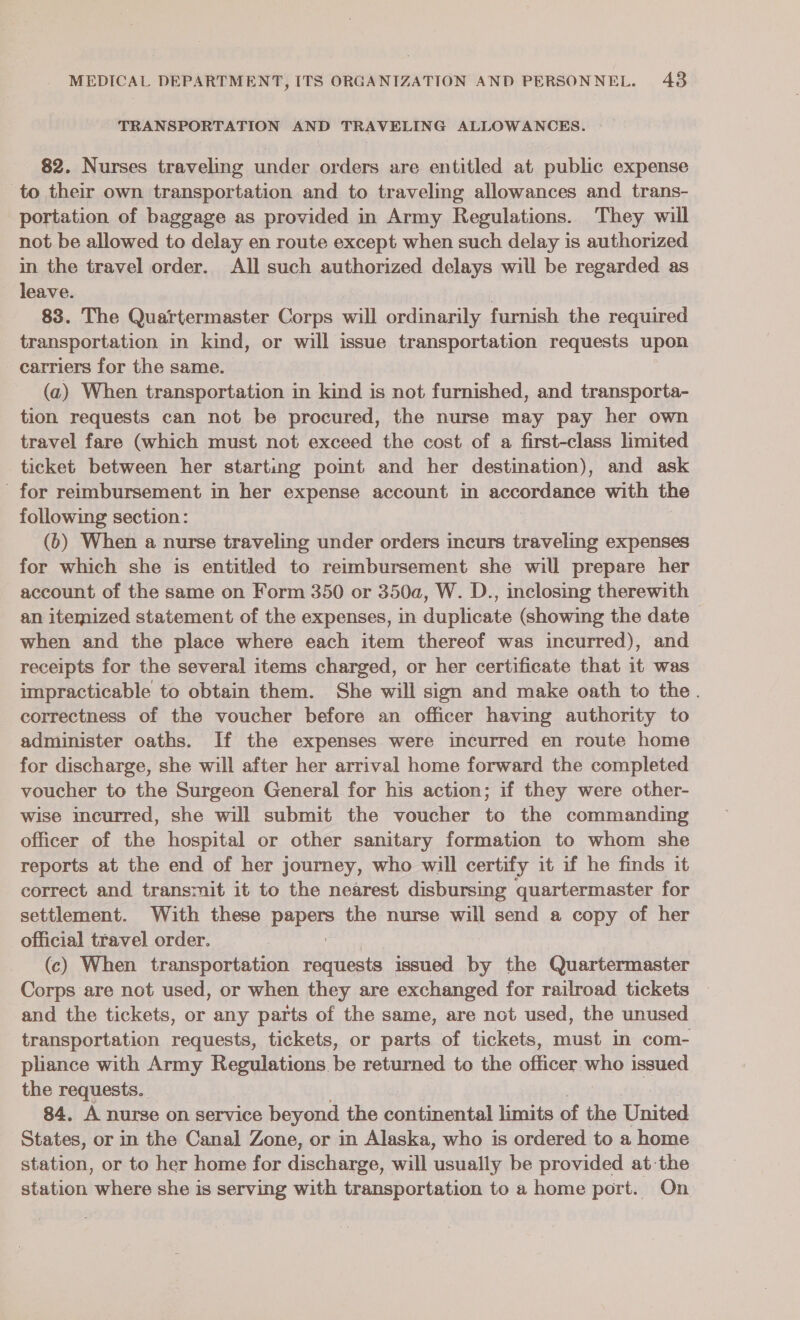 TRANSPORTATION AND TRAVELING ALLOWANCES. 82. Nurses traveling under orders are entitled at public expense to their own transportation and to traveling allowances and trans- portation of baggage as provided in Army Regulations. They will not be allowed to delay en route except when such delay is authorized in the travel order. All such authorized delays will be regarded as leave. : , 83. The Quartermaster Corps will ordinarily furnish the required transportation in kind, or will issue transportation requests upon carriers for the same. (2) When transportation in kind is not furnished, and transporta- tion requests can not be procured, the nurse may pay her own travel fare (which must not exceed the cost of a first-class limited ticket between her starting point and her destination), and ask for reimbursement in her expense account in accordance with the following section: (6) When a nurse traveling under orders incurs traveling expenses for which she is entitled to reimbursement she will prepare her account of the same on Form 350 or 350a, W. D., inclosig therewith an itemized statement of the expenses, in duplicate (showing the date when and the place where each item thereof was incurred), and receipts for the several items charged, or her certificate that it was impracticable to obtain them. She will sign and make oath to the. correctness of the voucher before an officer having authority to administer oaths. If the expenses were incurred en route home for discharge, she will after her arrival home forward the completed voucher to the Surgeon General for his action; if they were other- wise incurred, she will submit the voucher to the commanding officer of the hospital or other sanitary formation to whom she reports at the end of her journey, who will certify it if he finds it correct and transmit it to the nearest disbursing quartermaster for settlement. With these pepe the nurse will send a copy of her official travel order. (c) When transportation requests issued by the Quartermaster Corps are not used, or when they are exchanged for railroad tickets and the tickets, or any parts of the same, are not used, the unused transportation requests, tickets, or parts of tickets, must in com- pliance with Army Regulations be returned to the officer who issued the requests. 84. A nurse on service beyond the continental limits of the United States, or in the Canal Zone, or in Alaska, who is ordered to a home station, or to her home for diccliante will usually be provided at the station ‘where she is serving with transportation to a home port. On