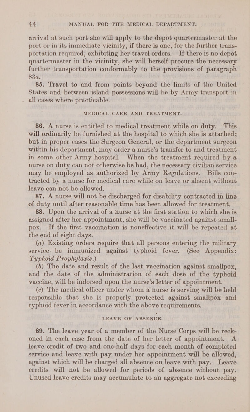 arrival at such port she will apply to the depot quartermaster at the port or in its immediate vicinity, if there is one, for the further trans- portation required, exhibiting her travel orders. If there is no depot quartermaster in the vicinity, she will herself procure the necessary further transportation conformably to the provisions of paragraph 83d. | 85. Travel to and from poimts beyond the limits of the United States and between island possessions will be by Army transport in . all cases where practicable. MEDICAL CARE AND TREATMENT. 86. A nurse is entitled to medical treatment while on duty. This will ordinarily be furnished at the hospital to which she is attached; but in proper cases the Surgeon General, or the department surgeon within his department, may order a nurse’s transfer to and treatment in some other Army hospital. When the treatment required by a nurse on duty can not otherwise be had, the necessary civilian service may be employed as authorized by Army Regulations. Bills con- tracted by a nurse for medical care while on leave or absent without leave can not be allowed. 87. A nurse will not be discharged for disability contracted in line of duty until after reasonable time has been allowed for treatment. 88. Upon the arrival of a nurse at the first station to which she is assigned after her appointment, she will be vaccinated against small- pox. If the first vaccination is noneffective it will be repeated at the end of eight days. (a) Existing orders require that all persons entering the military service. be immunized against typhoid fever. (See Appendix: Typhoid Prophylaxis.) (6) The date and result of the last vaccination against smallpox, and the date of the administration of each dose of the typhoid vaccine, will be indorsed upon the nurse’s letter of appointment. (c) The medical officer under whom a nurse is serving will be held responsible that she is properly protected against smallpox and typhoid fever in accordance with the above requirements. LEAVE OF ABSENCE. 89. The leave year of a member of the Nurse Corps will be reck- oned in each case from the date of her letter of appointment. A leave credit of two.and one-half days for each month of completed service and leave with pay under her appointment will be allowed, against which will be charged all absence on leave with pay. Leave credits will not be allowed for periods of absence without pay. Unused leave credits may accumulate to an aggregate not exceeding