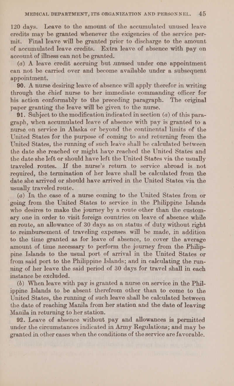 120 days. Leave to the amount of the accumulated unused leave credits may be granted whenever the exigencies of the service per- mit. Final leave will be granted prior to discharge to the amount of accumulated leave credits. Extra leave of absence with pay on account of illness can not be granted. (a) A leave credit accruing but .unused under one appointment can not be carried over and become available under a subsequent appointment. 90. A nurse desiring leave of absence will apply therefor in writing through the chief nurse to her immediate commanding officer for his action conformably to the preceding paragraph. The original paper granting the leave will be given to the nurse. 91. Subject to the modification indicated in section (a) of this para- graph, when accumulated leave of absence with pay is granted to a nurse on service in Alaska or beyond the continental limits of the United States for the purpose of coming to and returning from the United States, the running of such leave shall be calculated between the date she reached or might have reached the United States and the date she left or should have left the United States via the usually traveled routes. If the nurse’s return to service abroad is not required, the termination of her leave shall be. calculated from the date she arrived or should have arrived in the United States via the usually traveled route. (a) In the case of a nurse coming to the United States oe or ‘going from the United States to service in the Philippine Islands who desires to make the journey by a route other than the custom- ary one in order to visit foreign countries on leave of absence while en route, an allowance of 30 days as on status of duty without right to reimbursement of traveling expenses will be made, in addition to the time granted as for leave of absence, to cover the average amount of time necessary to perform the journey from the Philip- pine Islands to the usual port of arrival in the United States or from said port to the Philippine Islands; and in calculating the run- ning of her leave the said period of 30 days for travel shall in each instance be excluded. (6) When leave with pay is granted a nurse on service in the Phil- ippine Islands to be absent therefrom other than to come to the United States, the running of such leave shall be calculated between the date of reaching Manila from her station and the date of leaving Manila in returning to her station. 92. Leave of absence without pay and allowances is permitted under the circumstances indicated in Army Regulations; and may be granted in other cases when the conditions of the service are favorable.