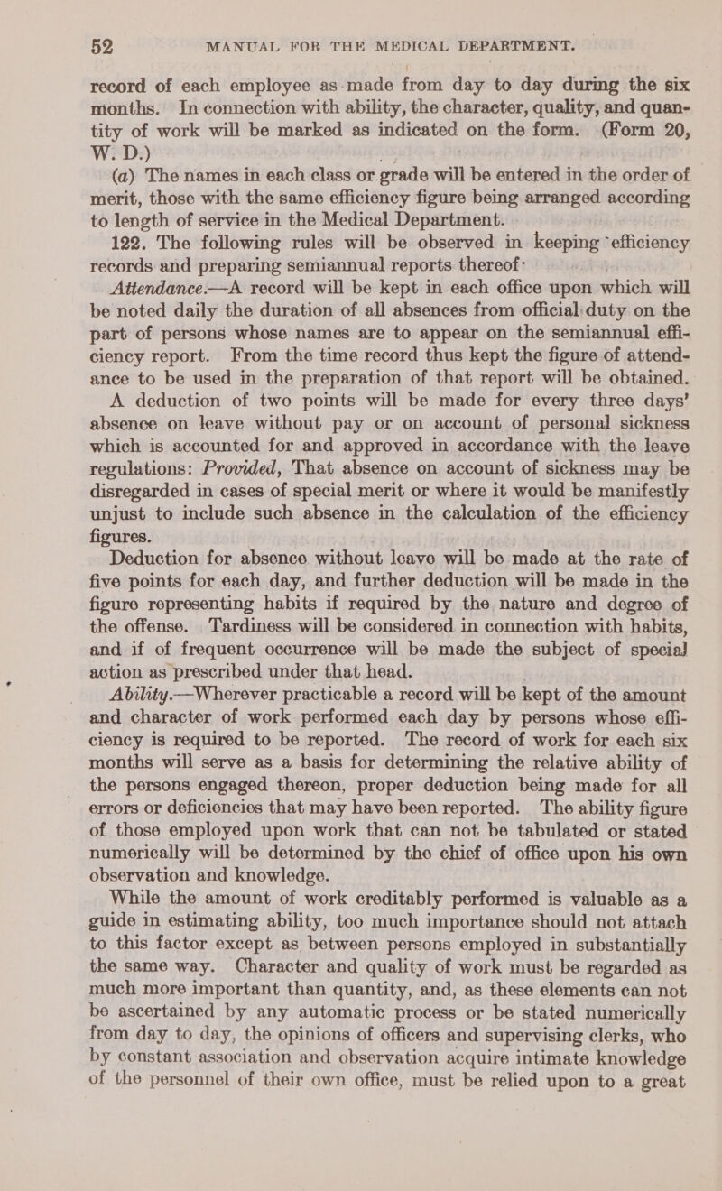 record of each employee as-made from day to day during the six months. In connection with ability, the character, quality, and quan- tity of work will be marked as it ata on the form. (Form 20, W. D.) (a) The names in each class or grade will be entered in the order of merit, those with the same efficiency figure being arranged according to length of service in the Medical Department. 122. The following rules will be observed in keeping “efficiency records and preparing semiannual reports thereof: Attendance.—A record will be kept in each office upon which will be noted daily the duration of all absences from official: duty on the part of persons whose names are to appear on the semiannual effi- ciency report. From the time record thus kept the figure of attend- ance to be used in the preparation of that report will be obtained. A deduction of two points will be made for every three days’ absence on leave without pay or on account of personal sickness which is accounted for and approved in accordance with the leave regulations: Provided, That absence on account of sickness may be disregarded in cases of special merit or where it would be manifestly unjust to include such absence in the calculation of the otiGlengy figures. Deduction for absence without leave will ie made at the rate of five points for each day, and further deduction will be made in the figure representing habits if required by the nature and degree of the offense. Tardiness will be considered in connection with habits, and if of frequent occurrence will be made the subject of special] action as prescribed under that head. Ability—Wherever practicable a record will be kept of the amount and character of work performed each day by persons whose effi- ciency is required to be reported. The record of work for each six months will serve as a basis for determining the relative ability of the persons engaged thereon, proper deduction being made for all errors or deficiencies that may have been reported. The ability figure of those employed upon work that can not be tabulated or stated numerically will be determined by the chief of office upon his own observation and knowledge. While the amount of work creditably performed is valuable as a guide in estimating ability, too much importance should not attach to this factor except as between persons employed in substantially the same way. Character and quality of work must be regarded as much more important than quantity, and, as these elements can not be ascertained by any automatic process or be stated numerically from day to day, the opinions of officers and supervising clerks, who by constant association and observation acquire intimate icnowledze of the personnel of their own office, must be relied upon to a great