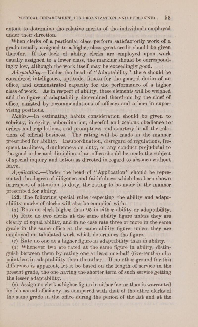 extent to determine the relative merits of the. individuals anne under their direction. When clerks of a sicctalaic class perform satisfactorily work of a grade usually assigned to a higher class great credit should be given therefor. If for lack of ability clerks are employed upon work usually assigned to a lower class, the marking should be correspond- ingly low, although the work itself may be exceedingly good. Adaptability—Under the head of “Adaptability” there should be considered intelligence, aptitude, fitness for the general duties of an office, and demonstrated capacity for the performance of a higher class of work. As in respect of ability, these elements will be weighed and the figure of adaptability determined therefrom by the chief of office, assisted by recommendations of officers and others in super- vising positions. Habits.—In estimating habits consideration should: be given to sobriety, integrity, subordination, cheerful and zealous obedience to’ orders and regulations, and promptness and courtesy in all the rela- tions of official business. The rating will be made in the manner prescribed for ability. Insubordination, disregard of regulations, fre- quent tardiness, drunkenness on duty, or any conduct prejudicial to the good order and discipline of an office should be made the subject of special inquiry and action as directed 3 in regard to absence without leave. Application.—Under the head of “Application” should be repre-. sented the degree of diligence and faithfulness which has been shown in respect of attention to duty, the rating to be made in the manner prescribed for ability. 123. The following special rules respecting the ability and adapt- ability marks of clerks will also be complied with: (a) Rate no clerk higher than 95 in either ability or adaptability. (b) Rate no two clerks at the same ability figure unless they are clearly of equal ability, and in no case rate three or more in the same grade in the same office at the same ability figure, unless they are employed on tabulated work which determines the figure. (c) Rate no one at a higher figure in adaptability than in ability. (d) Whenever two are rated at the same figure in ability, distin- guish between them by rating one at least one-half (five-tenths) of a point less in adaptability than the other. If no other ground for this difference is apparent, let it be based on the length of service in the present grade, the one having the shorter term of such service getting the lesser adaptability. (ce) Assign no clerk a higher figure in either factor than is warranted by his actual efficiency, as compared with that of the other clerks of the same grade in the office during the period of the list and at the