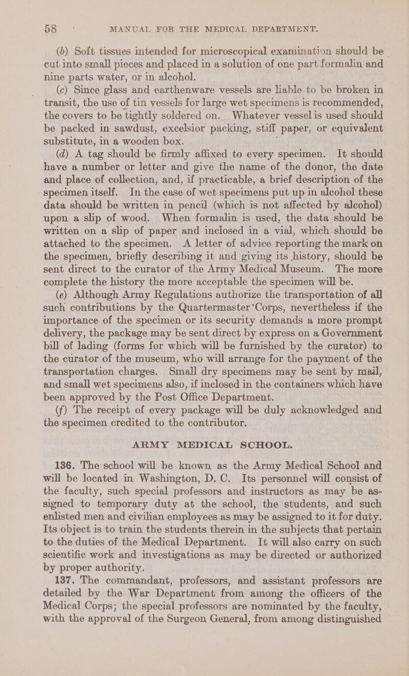 (b) Soft tissues intended for microscopical examination should be - cut into small pieces and placed in a solution of one part formalin and nine parts water, or in alcohol. (c) Since glass and earthenware vessels are liable to be broken in transit, the use of tin vessels for large wet specimens is recommended, the covers to be tightly soldered on. Whatever vessel is used should be packed in sawdust, excelsior packing, stiff paper, or equivalent substitute, in a wooden box. (d) A tag should be firmly affixed to every specimen. It should have a number or letter and give the name of the donor, the date and place of collection, and, if practicable, a brief description of the specimen itself. In the case of wet specimens put up in alcohol these data should be written in pencil (which is not affected by alcohol) upon a slip of wood. When formalin is used, the data should be written on a slip of paper and inclosed in a vial, which should be attached to the specimen. A letter of advice reporting the mark on the specimen, briefly describing it and giving its history, should be sent direct to the curator of the Army Medical Museum. The more complete the history the more acceptable the specimen will be. (e) Although Army Regulations authorize the transportation of all such contributions by the Quartermaster*Corps, nevertheless if the importance of the specimen or its security demands a more prompt delivery, the package may be sent direct by express on a Government bill of lading (forms for which will be furnished by the curator) to the curator of the museum, who will arrange for the payment of the transportation charges. Small dry specimens may be sent by mail, and small wet specimens also, if inclosed in the containers which have been approved by the Post Office Department. (f) The receipt of every package will be duly Pee seh and the specimen credited to the contributor. ARMY MEDICAL SCHOOL. 136. The school will be known as the Army Medical School and will be located im Washington, D.C. Its personnel will consist of the faculty, such special professors and instructors as may be as- signed to temporary duty at the school, the students, and such enlisted men and civilian employees as may be assigned to it for duty. Its object is to train the students therein in the subjects that pertain to the duties of the Medical Department. It will also carry on such scientific work and investigations as may be directed or authorized by proper authority. 137. The commandant, professors, and assistant professors are detailed by the War Department from among the officers of the Medical Corps; the special professors are nominated by the faculty, with the approval of the Surgeon General, from among distinguished