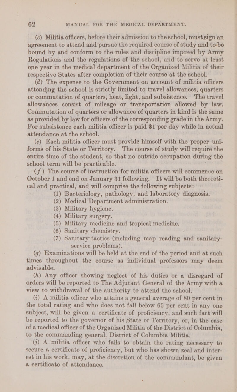 (c) Militia officers, before their admission to the school, must sign an agreement to attend and pursue the required course of study and to-be bound by and conform to the rules and discipline imposed by Army Regulations and the regulations of the school, and to serve at least one year in the medical department of the Organized Militia of their respective States after completion of their course at the school. (d) The expense to the Government on account of militia officers attending the school is strictly limited to travel allowances, quarters or commutation of quarters, heat, light, and subsistence. The travel allowances consist of mileage or transportation allowed by law. Commutation of quarters or allowance of quarters in kind is the same as provided by law for officers of the corresponding grade in the Army. For subsistence each militia officer is paid $1 per day while in actual attendance at the school. | (e) Each militia officer must provide himself with the proper uni- forms of his State or Territory. The course of study will require the entire time of the student, so that no outside’ Se oe the school term will be practicable. (f) The course of instruction for militia officers will commence on October 1 and end on January 31 following. It will be both theoveti- cal and practical, and will comprise the following subjects: ape (1) Bacteriology, pathology, and laboratory diagnosis. (2) Medical Department administration. (3) Miltary hygiene. (4) Military surgery. (5) Military medicine and tropical medicine. (6) Sanitary chemistry. (7) Sanitary tactics Gncluding map ae hae sanitary- service problems). (g) Examinations will be held at the end of the period and at such times throughout the course as individual aes may deem advisable. (h) Any officer showing neglect of his duties or a disregard of orders will be reported to The Adjutant General of the Army with a view to withdrawal of the authority to attend the school. () A militia officer who attains a general average of 80 per cent in the total rating and who does not fall below 65 per cent in any one subject, will be given a certificate of proficiency, and such fact will be reported to the governor of his State or Territory, or, in the case of a medical officer of the Organized Militia of the District of Columbia, to the commanding general, District of Columbia Militia. ' (7) A militia officer who fails to obtain the rating necessary to secure a certificate of proficiency, but who has shown zeal and inter- est in his work, may, at the discretion of the commandant, be given a certificate of attendance.