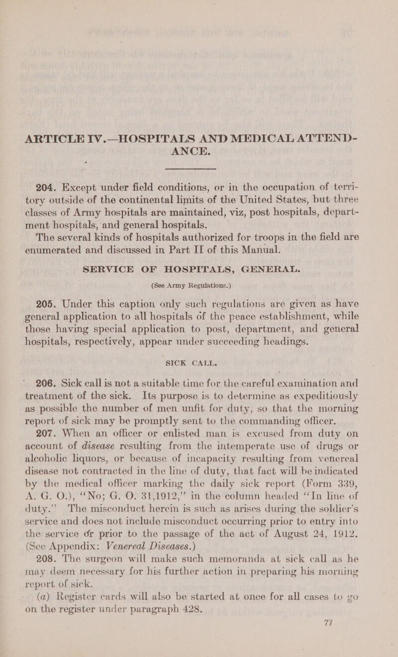 ARTICLE IV.—HOSPITALS AND MEDICAL ATTEND- | ANCE. 204. Except under field conditions, or in the occupation of terri- tory outside of the continental limits of the United States, but three classes of Army hospitals are maintained, viz, post heepitall, depart- ment hospitals, and general hospitals. The several kinds of hospitals authorized for troops in the field are enumerated and discussed in Part II of this Manual. SERVICE OF HOSPITALS, GENERAL. (See Army Regulations.) 205. Under this caption only such regulations are given as have general application to all hospitals of the peace establishment, while those having special application to post, department, and goeia) hospitals, respectively, appear under succeeding headings. ‘ SICK CALL. 206. Sick call is not a suitable time for the careful examination and treatment of the sick. Its purpose is to determine as expeditiously as possible the number of men unfit for duty, so that the morning report of sick may be promptly sent to the commanding officer. 207. When an officer or enlisted man is excused from duty on account of disease resulting from the intemperate use of drugs or alcoholic liquors, or because of incapacity resulting from venereal disease not contracted in the line of duty, that fact will be indicated by the medical officer marking the daily sick report (Form 339, AYGYO); “No; GYOrsTEr giz: a in the column headed ‘In line of duty.”&gt; The piaaeiaiae ot hein 3 is such as arises during the soldier’s service and does not include misconduct occurring prior to entry into the service or prior to the passage of the act of August 24, 1912. (See Appendix: Venereal Diseases.) : | 208. The surgeon will make such memoranda at sick call as he may deem necessary for his further action in preparing his morning report of sick. (a) Register cards will also be started at once for all cases to go on, the register under paragraph 428. ed