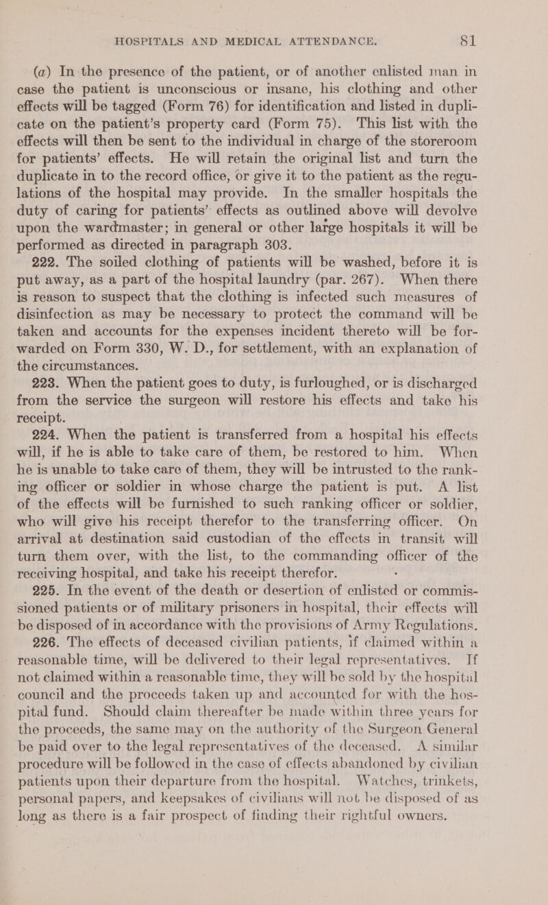 (a) In the presence of the patient, or of another enlisted man. in case the patient is unconscious or insane, his clothing and other effects will be tagged (Form 76) for identification and listed in dupli- cate on the patient’s property card (Form 75). This list with the — effects will then be sent to the individual in charge of the storeroom for patients’ effects. He will retain the original list and turn the duplicate in to the record office, or give it to the patient as the regu- lations of the hospital may provide. In the smaller hospitals the duty of caring for patients” effects as outlined above will devolve upon, the wardmaster; in general or other large hospitals it will be performed as dinestad § in paragraph 303. 222. The soiled clothing of patients will be washed, before it is put away, as a part of the hospital laundry (par. 267). When there is reason to suspect that the clothing is infected such measures of disinfection as may be necessary to protect the command will be taken and accounts for the expenses incident thereto will be for- warded on Form 330, W. D., for settlement, with an explanation of the circumstances. 223. When the patient goes to duty, is furloughed, or is dnscinnowl from the service the surgeon will restore his effects and take Bis - receipt. 224. When. the patient is transferred from a hospital his effects will, if he is able to take care of them, be restored to him. When he is unable to take care of them, they a be intrusted to the rank- ing officer or soldier in whose charge the patient is put. A list of the effects will be furnished to such ranking officer or soldier, who will give his receipt therefor to the transferring officer. On arrival at destination said custodian of the effects in transit will turn them over, with the list, to the commanding officer of the receiving Messi: and take his receipt therefor. 225. In the event of the death or desertion of enlisted or commis- sioned patients or of military prisoners in hospital, their effects will be disposed of in accordance with the provisions of Army Regulations. 226. The effects of deceased civilian patients, if claimed within a reasonable time, will be delivered to their legal representatives. If not claimed within a reasonable time, they will be sold by the hospital council and the proceeds taken up ne accounted for with the hos- pital fund. Should claim thereafter be made within three years for the proceeds, the same may on the authority of the Surgeon General be paid over to the legal representatives of the deceased.. A similar procedure will be followed in the case of effects abandoned by civilian patients upon their departure from the hospital. Watches, trinkets, personal papers, and keepsakes of civilians will not be disposed of as long as there is a fair prospect of finding their rightful owners.