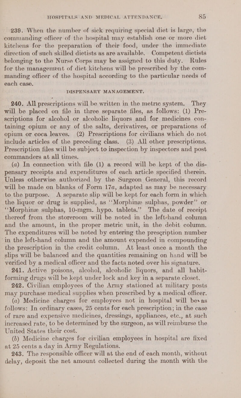 239. When the number of sick requiring special diet is large, the commanding officer of the hospital may establish one or more diet kitchens for the preparation of their food, under the immediate direction of such skilled dietists as are available. Competent dietists belonging to the Nurse Corps may be assigned to this duty. Rules for the management of diet kitchens will be prescribed by the com- manding officer of the hospital according to the particular needs of each case. DISPENSARY MANAGEMENT. 240. All prescriptions will be written in the metric system. They will be placed on file in three separate files, as follows: (1) Pre- scriptions for alcohol or alcoholic liquors and for medicines con- taining opium or any of the salts, derivatives, or preparations of opium or coca leaves. (2) Prescriptions for civilians which do not include articles of the preceding class. (3) All other prescriptions. Prescription files will be subject to inspection by inspectors and post commanders at all times. (a) In connection with file (1) a record will be kept of the dis- pensary receipts and expenditures of each article specified therein. Unless otherwise authorized by the Surgeon General, this record will be made on blanks of Form 17a, adapted as may be necessary to the purpose. A separate slip will be kept for each form in which the liquor or drug is supplied, as ‘‘Morphine sulphas, powder”’ or ‘‘Morphine sulphas, 10-mgm. hypo. tablets.’ The date of receipt thereof from the storeroom will be noted in the left-hand column and the amount, in the proper metric unit, in the debit column. The expenditures will be noted by entering the prescription number in the left-hand column and the amount expended in compounding the prescription in the credit column. At least once a month the slips will be balanced and the quantities remaining on hand will be verified by a medical officer and the facts noted over his signature. 241. Active poisons, alcohol, alcoholic liquors, and all habit- forming drugs will be kept Agantt lock and key in a separate closet. 242. Civilian employees of the Army stationed at military posts may purchase medical supplies when prescribed by a medical officer. (a2) Medicine charges for employees not in hospital will bevas follows: In ordinary cases, 25 cents for each prescription; in the case of rare and expensive medicines, dressings, appliances, etc., at such increased rate, to be determined by the surgeon, as will reimburse the United States their cost. (6) Medicine charges for civilian employees in hospital are fixed at 25 cents a day in Army Regulations. 243. The responsible officer will at the end of each month, without delay, deposit the net amount collected during the month with the