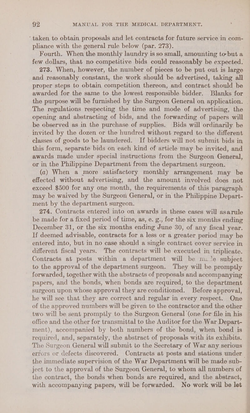 ‘taken to obtain proposals and let contracts for future service in com- pliance with the general rule below (par. 273). Fourth. When the monthly laundry is so small, amounting to but a few dollars, that no competitive bids could reasonably be expected. | 273. When, however, the number of pieces to be put out is large and reasonably constant, the work should be advertised, taking all proper steps to obtain competition thereon, and contract should be awarded for the same to the lowest responsible bidder. Blanks for | the purpose will be furnished by the Surgeon General on application. The regulations respecting the time and mode of advertising, the opening and abstracting of bids, and the forwarding of papers will be observed as in the purchase Hs supplies. Bids will ordinarily. be invited by the dozen or the hundred without regard to the different classes of goods to be laundered. If bidders will not submit bids in | this form, separate bids on each kind of article may be invited, and awards made under special instructions from the Surgeon General, or in the Philippine Department from the department surgeon. (2) When a more satisfactory monthly arrangement may be effected without advertising, and the amount involved does not exceed $500 for any one month, the requirements of this paragraph | may be waived by the Surgeon General, or in the RES Depart- ment by the department surgeon. 274, Contracts entered into on awards in these cases will asarule be made for a fixed period of time, as, e. g., for the six months ending December 31, or the six months ending June 30, of any fiscal year. If deemed advisable, contracts for a less or a greater period may be entered into, but in no case should a single contract cover service in different fiscal years. The contracts will be executed in triplicate. Contracts at posts within a department will be mile subject to the approval of the department surgeon. They will be promptly forwarded, together with the abstracts of proposals and accompanying papers, and the bonds, when bonds are required, to the department surgeon upon whose approval they are conditioned. Before approval, — he will see that they are correct and regular in every respect. One of the approved numbers will be given to the contractor and the other two will be sent promptly to the Surgeon General (one for file in his office and the other for transmittal to the Auditor for the War Depart- ment), accompanied by both numbers of the bond, when bond is required, and, separately, the abstract of proposals with its exhibits. The Surgeon General will submit to the Secretary of War any serious errors or defects discovered. Contracts at posts and stations under the immediate supervision of the War Department will be made sub- ject to the approval of the Surgeon General, to whom all numbers of the contract, the bonds when bonds are required, and the abstract, with accompanying papers, will be forwarded. No work will be let ©