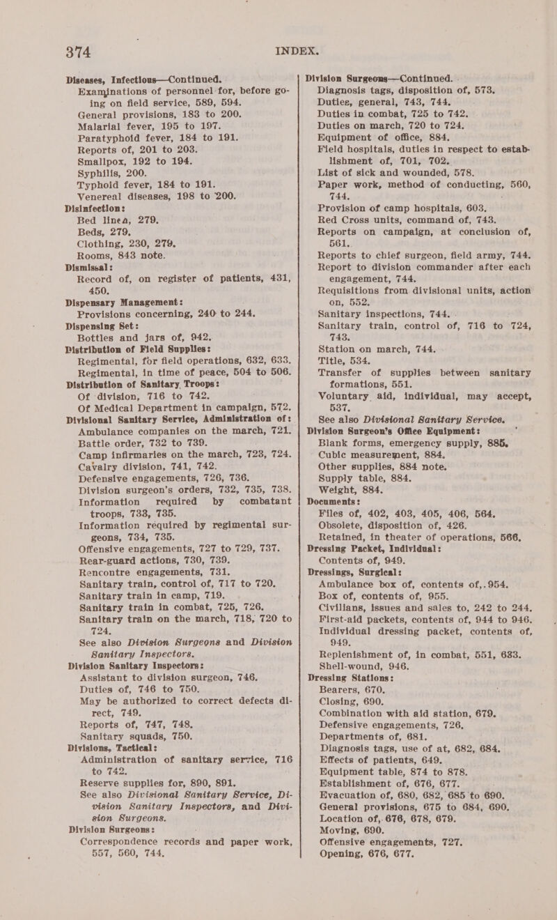 Diseases, Infectious—Continued. . Examinations of personnel for, before go- ing on field service, 589, 594. General provisions, 183 to 200. Malarial fever, 195 to 197. Paratyphoid fever, 184 to 191. Reports of, 201 to 203. Smallpox, 192 to 194. Syphilis, 200. Typhoid fever, 184 to 191. Venereal diseases, 198 to ‘200. Disinfection: Bed linea, 279. Beds, 279, Clothing, 230, 279. Rooms, 843 note. Dismissal : Record of, on register of patients, 431, 450. Dispensary Management: Provisions concerning, 240 to 244, Dispensing Set: Bottles and jars of, 942. Distribution of Field Supplies: Regimental, for field operations, 632, 633. Regimental, in time of peace, 504 to 506. Distribution of Sanitary, Troops: Of division, 716 to 742. Of Medical Department in campaign, 572. Divisional Sanitary Service, Administration of: Ambulance companies on the march, 721. Battle order, 732 to 739. Camp infirmaries on the march, 728, 724, Cavalry division, 741, 742. Defensive engagements, 726, 736. Division surgeon’s orders, 732, 735, 738. Information required by combatant troops, 733, 735. Information required by regimental sur- geons, 734, 735. Offensive engagements, 727 to 729, 737. Rencontre engagements, 731. Sanitary train, control of, 717 to 720. Sanitary train in camp, 719. Sanitary train in combat, 725, 726. Sanitary train on the march, 718, 720 to 724, See also Division Surgeons and Division Sanitary Inspectors. Division Sanitary Inspectors: Assistant to division surgeon, 746, Duties of, 746 to 750. May be authorized to correct defects di- rect, 749. Reports of, 747, 748. Sanitary squads, 750. Divisions, Tactical : Administration of sanitary service, 716 to 742, Reserve supplies for, 890, 891. See also Divisional Sanitary Service, Di- vision Sanitary Inspectors, and Divi- sion Surgeons. Division Surgeons : Correspondence records and paper work, 557, 560, 744, Division Surgeons—Continued. . Diagnosis tags, disposition of, 573. Duties, general, 743, 744. Duties in combat, 725 to 742, — Duties on march, 720 to 724. Equipment of office, 884. Field hospitals, duties in respect to estab- lishment of, 701, 762. List of sick and wounded, 578. Paper work, method of Fait ikea 560, 744, Provision of camp hospitals, 603. Red Cross units, command of, 743. Reports on campaign, at conclusion of, 561.. Reports to chief surgeon, field army, 744. Report to division commander after each engagement, 744. Requisitions from divisional units, action on, 552. Sanitary inspections, 744. Sanitary train, control of, 716 to 724, 743. Station on march, 744. Title, 534. Transfer of supplies between sanitary formations, 551. Voluntary aid, individual, 537. See also Divisional Sanitary Service. Division Surgeon’s Office Equipment: Blank forms, emergency supply, 885. Cubic measurement, 884. Other supplies, 884 note, Supply table, 884. Weight, 884. Documents : Files of, 402, 403, 405, 406, 564. Obsolete, disposition of, 426. Retained, in theater of operations, 566, Dressing Packet, Individual: Dressings, Surgical: Ambulance box of, contents of,. 954. Box of, contents of, 955. Civilians, issues and sales to, 242 to 244, First-aid packets, contents of, 944 to 946. Individual dressing packet, contents of, 949. Replenishment of, in combat, 551, 633. Shell-wound, 946. Dressing Stations: Bearers, 670. Closing, 690. Combination with aid station, 679. Defensive engagements, 726, Departments of, 681. Diagnosis tags, use of at, 682, 684. Effects of patients, 649. Equipment table, 874 to 878. Establishment of, 676, 877. Evacuation of, 680, 682, 685 to 690. General provisions, 675 to 684, 690. Location of,.676, 678, 679. Moving, 690. Offensive engagements, 727. Opening, 676, 677. may accept,