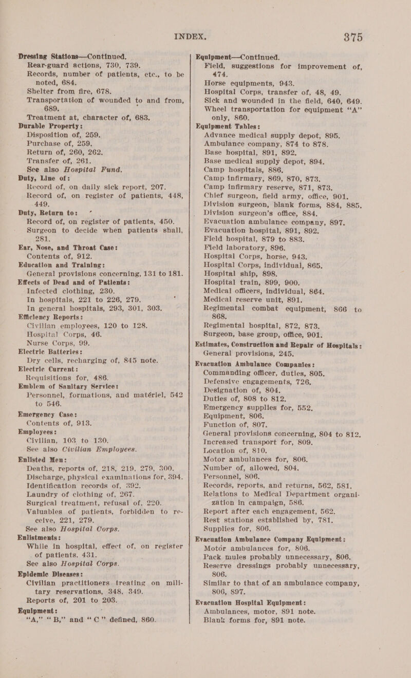 Dressing Stations—Continued, | Equipment—Continued. Rear-guard actions, 730, 739. Field, suggestions for improvement of, Records, number of patients, etc., to be noted, 684. Shelter from fire, 678. Transportation of wounded to and from, 689. : Treatment at, character of, 683. Durable Property: Disposition of, 259. Purchase of, 259. Return of, 260, 262. Transfer of, 261. See also Hospital Fund. Duty, Line of: Record of, on daily sick report, 207. Record of, on register of patients, 448, 449, Duty, Return to: *° | Record of, on register of patients, 450. Surgeon to decide when patients shall, 281. Ear, Nose, and Throat Case: Contents of, 912. Education and Training: General provisions concerning, 131 to 181. Effects of Dead and of Patients: Infected clothing, 230. . In hospitals, 221 to 226, 279. In general hospitals, 293, 301, 303. Efficiency Reports: Civilian employees, 120 to 128. Hospital Corps, 46. Nurse Corps, 99. Electric Batteries: Dry cells, recharging of, 845 note. Electric Current: Requisitions for, 486. Emblem of Sanitary Service: Personnel, formations, and matériel, 542 to 546. Emergency Case: Contents of, 913. Employees: Civilian, 108 to 130. See also Civilian Employees. Enlisted Men: Deaths, reports of, 218, 219, 279, 300. Discharge, physical examinations for, 394. Identification records of, 392. Laundry of ciothing of, 267. Surgical treatment, refusal of, 220. | Valuables of patients, forbidden to re- eeive, 221, 279. See also Hospital Corps. Enlistments : While in hospital, effect of, on register _ of patients, 431. See also Hospital Corps. Epidemic Diseases: Civilian practitioners treating on mili- tary reservations, 348, 349. Reports of, 201 to 203. Equipment: “A,” “B,” and “*C” defined, 860. 474. Horse equipments, 943. Hospital Corps, transfer of, 48, 49. Sick and wounded in the field; 640, 649. Wheel transportation for equipment “A” only, 860. Equipment Tsbles: Advance medical supply depot, 895. Ambulance company, 874 to 878. Base hospital, 891, 892. Base medical supply depot, 894. Camp hospitals, 886, Camp infirmary, 869, 870, 873. Camp infirmary reserve, 871, 873. Chief surgeon, field army, office, 901. Division surgeon, blank forms, 884, 885. Division surgeon’s office, 884. Evacuation ambulance company, 897. Evacuation hospital, 891, 892. Field hospital, 879 to 883. Field laboratory, 896. Hospital Corps, horse, 943. Hospital Corps, individuai, 865. Hospital ship, 898. Hospital train, 899, 900. Medical officers, individual, 864. Medical reserve unit, 891. Regimental combat equipment, 866 to 868. Regimental hospital, 872, 873. Surgeon, base group, office, 901. Estimates, Construction and Repair of Hospitals: General provisions, 245. Evacuation Ambulance Companies: Commanding officer, duties, 805. Defensive engagements, 726. Designation of, 804. Duties of, 808 to 812. Emergency supplies for, 552, Equipment, 806. Function of, 807. General provisions concerning, 804 to 812. Increased transport for, 809. Location of, 810. Motor ambulances for, 806. Number of, allowed, 804. Personnel, 806. Records, reports, and returns, 562, 581. Relations to Medical Department organi- zation in campaign, 586. Report after each engagement, 562. Rest stations established by, 781. Supplies for, 806. Evacuation Ambulance Company Equipment: Motor ambulances for, 806. Pack mules probably unnecessary, 806. Reserve dressings probably unnecessary, 806. Similar to that of an ambulance company, 806, 897. Evacuation Hospital Equipment: Ambulances, motor, 891 note. Blank forms for, 891 note.