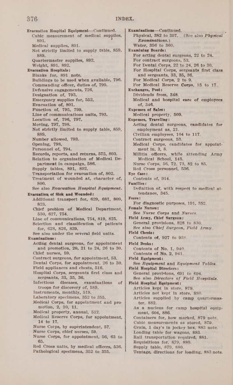 Evacuation Hospital Equipment—-Continued. Cubic measurement of medical supplies, 891. Medical supplies, 891. Not strictly limited to Pappy table, 859, 889. Quartermaster supplies, 892. Weight, 891. 892. Evacuation Hospitals: Blanks for, 891 note. Buildings to be used when available, 796. Commanding officer, duties of, 799. Defensive engagements, 726. Designation of, 793. Emergency supplies for, 552. Evacuation of, 801. Function of, 795, 799. Line of communications units, 793. Location of, 796, 797. Moving, 797, 798. Not strictly limited to supply table, 859, 889. Y Number allowed, Opening, 798. Personnel of, 794. Records, reports, and returns, 575, 803. Relation to organization of Medical De- partment in campaign, 586. Supply tables, 891, 892. Transportation for evacuation of, 802. 800, See also Evacuation Hospital Equipment. Evacuation of Sick and Wounded: Additional transport for, 629, 687, 809, 823. Chief problem of Medical Department, 530, 627, 754. Line of communications, 754, 819, 825. Selection and classification of patients for, 628, 826, 839. See also under the several field units. Examinations: Acting dental surgeons, for appointment ' and promotion, 20, 21 to 24, 26 to 30. Chief nurses, 59. Contract surgeons, for appointment, 53. Dental Corps, for appointment, 26 to 30. Field appliances and chests, 516. Hospitai Corps, sergeants first class and _ gergeants, 33, 35, 36. Infectious diseases, examinations of troops for discovery of, 589. Instruments, monthly, 519. Laboratory specimens, 352 to 355. Medical Corps, for appointment and pro- motion, 2, 10, 11. Medical property, annual, 512. Medical Reserve Corps, for appointment, 14 to 17. Nurse Corps, by superintendent, 57. Nurse Corps, chief nurses, 59. ’ Nurse Corps, for appointment, 56, 63 to 65. Red Cross units, by medical officers, 536. Pathological specimens, 352 to 355. 793. Examinations—Continued. Physical, 382 to 397. _ (See also Physical Examinations.) Water, 356 to 360. Examining Boards: For acting dental surgeons, 22 to 24. For contract surgeons, 53. For Dental Corps, 22 to 24, 26 to 30. For Hospital Corps, sergeants first class and sergeants, 33, 35, 36. For Medical Corps, 2 to 9. For Medical Reserve Corps, 15 to 17. Exchanges, Post: Dividends from, 348. Medical and hospital eare of employees of, 346. Expenses of Sales: Medical property, 509. Expenses, Traveling: Acting dental surgeons, employment as, 21. Civilian employees, 104 to 117. Contract surgeons, 53. Medical Corps, candidates for appoint-— ment in, 3, 8. Militia officers, while attending Army Medical School, 145. Nurse Corps, 56, 72, 73, 82 to 85. Red Cross personnel, 536. Eye Case: Families : Definition of, with respect to medical at- tendance, 345. Feces: : For diagnostic purposes, 191, 352. Female Nurses: See Nurse Corps and Nurses. Field Army, Chief Surgeon: See also Chief Surgeon, Field Army. Fleld Chests: Contents of, 927 to 935 Field Desks: Contents of No. 1, 940. Contents of No. 2, 941. Field Equipment: See Equipment and Equipment Tables. Field Hospital Directors: General provisions, 691 to 694. See also Directors of Field Hospitals. Field Hospital Equipment: Articles kept in store, 879. Articles not kept in store, 880. Articles supplied by camp quartermas- ter, 882. As a nucleus for camp hospital equip- ment, 604, 886. Containers for, how marked, 879 note. Cubic measurements as stored, 879. Grain, 1 day’s in jockey box, 883 note. Loading table for wagons, 883. Rail transportation required, 881. Requisitions for, 879, 880. Supply table, 879, 880. Tentage, directions for loading, 883 note. candidates for