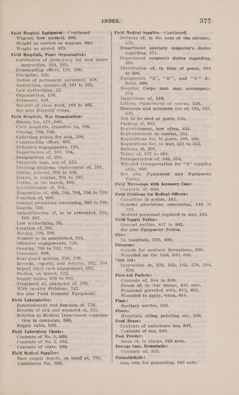 Wagons, how marked, 696. Weight as carried on wagons, 883. Weight as stored, 879. Field Hospitals, Peace Organization: _ Certificates of proficiency for men under instruction, 164, 165. Commanding officer, 159, 160. Discipline, 160. Duties of permanent personnel, 158. Instruction, courses of, 161 to 165. Law authorizing, 33. Organization, 158. Personnel, 158. Records of class work, 163 to 165. See also Hospital Corps, Field Hospitals, War Organization: Blanks for, 879,940. Civil hospitals, transfers to, 700. Closing, 708, 709. Collecting points for sick, 700. Commanding officer, 697. Defensive engagements, 726. Departments of, 703, 704. Designations of, 695. Diagnosis tags, use of, 572. Dressing stations, replacement of, 701. Duties, general, 699 to T09. Duties, in combat, 701 to 707. Duties, on the march, 700, | Establishment of, 701, Evacuation of, 699, 700, 704, 706 to 708. Function of, 699. Guards, 550, Immobilization of, to be prevented, 603, FOO, TOT. Law authorizing, 33. Location of, 701. Moving, 708, 709. Number to be established, 701. Offensive engagements, 729. Opening, 700 to 702, 799. Personnel, 698. Rear-guard actions, 730, 739. Records, reports, and returns, 562, 704. Report after each engagement, 562. Station, on march, 722. Supply tables, 879 to 882. © Treatment at, character of, 705. With cavalry divisions, 741. See also Field Hospital Equipment. Field Laboratories: Establishment and function of, 778. Records of sick and wounded at, 575. Relation to Medical Department organiza- tion in campaign, 586. Supply table, 896. Field Laboratcry Chests: Contents of No. 1, 9380. Contents of No. 2, 931. Contents of crate, 939. Field Medical Supplies: Base supply depots, on hand at, 782. Containers for, 863. 377 Delivery of, in the zone of the advance, 555. Department sanitary regarding, 371. Department surgeon’s duties regarding, 365. Distribution of, in time of peace, 504 to 506. Equipments. “A”; “B.”, “and 4 “:@2%-de- fined, 860. Hlospital Corps man may accompany, 554. Inspections of, 516. Litters, replacement of canvas, 526. Maximum and minimum list of, 782, 788, 830. Not to be used at posts, 515. Packing of, 863. Replenishment, how often, 858. Replenishment in combat, 551. Requisitions for, in peace, 489, 490. Requisitions for, in war, 551 to 553. Returns of, 507. Tables of, 857 to 901. Transportation’ of, 549, 554. Wheeted transportation for ‘A’ supplies only, 860. See also Hquipment and Kquipment Tables. Field Microscope with Accessory Case: Contents of, 950. Field Problems for Medical Officers: Casualties in action, 152. : General provisions concerning, 153. } Medical personnel required in war, 153. Field Supply Tables: General outline, 857 to 901. See also Hquipment Tables. Fire: In hospitals, 279, 300. Firearms : Guards for sanitary formations, 550. Wounded on the field, 640, 649. Wirst Aid: Instruction in, 131, 155, 162, 170, 594, 634, First-Ald Packets: Contents of, 944 to 946, Issues of, to line troops, 845 note. Personnel provided with, 632, 633. Wounded to apply, when, 644. Flags: Sanitary service, 545. Floors: Hospitals, oiling, painting, etc., 246. Food Boxes: si Contents of ambulance box, 947. Contents of box, 948. Foot Powder: . Issue of, to troops, 843 note. Forceps Case, Hemostatic: Contents of, 915. Formaldehyde: Gags, rule for generating, 843 note. inspector’s duties 148 to