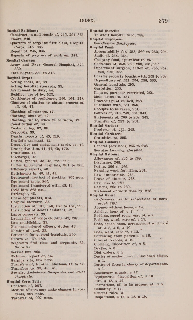 Floors, 246. Quarters of sergeant first class, Hospital Corps, 245, 365. Repair of, 245, 365. Reports of progress of work on, 245. Army and Navy General Hospital, 329, 330. Fort Bayard, 339 to 343. Acting cooks, 37, 38. Acting hospital stewards, 33. Assignment to duty, 44. Bedding, use of by, 523. Certificates of proficiency, 146, 164, 178. Changes of station or status, reports of, 45, 46, 47. Clothing, allowances, 47. Clothing, sizes of, 47. Clothing, white, when to be worn, “47. Constitution of, 33. Cooks, acting, 37, 38. Corporals, 39. Deaths, reports of, 45, 219. Dentist’s assistant, 42. Descriptive and assignment cards, 41, 49. Descriptive lists, 41, 47,-49, 179. Desertions, 45. Discharges, 45. Duties, general, 33, 43, 279, 298. Duties in general hospitals, 301 to 306. Efficiency reports, 46. Enlistments in, 40, 41, 45. Equipment, method of packing, 865 note. Equipment table, 865. : Equipment transferred with, 48, 49. Field kits, 865 note. Furloughs, 45. Horse equipments, 943. Hospital stewards, 33. Instruction of, 131, 156, 167 to 181, 296. Instruction of dental assistant, 42, Lance corporals, 39. Laundering of white clothing, 47, 267. Law establishing, 33. Noncommissioned officers, duties, 43. Number allowed, 33. Personnel for general hospitals, 290. Return of, 50, 180. Sergeants first class and sergeants, 33, 34 to 36. Service kits, 865. Sickness, report of, 45. Surplus kits, 865 note. Transfers of, to other stations, 44 to 49. Transfers to, 33, 40, 41. See also Ambulance Remparics and Field Hospitals, Contents of, 907. Medical officers may make changes in con- tents, 907 note. Transfer of, 907 note. Hospital Councils: Hospital Employees: See Civilian Employees. Hospital Fund: Accountability for, 253, 260 to 262, 295. Audit of, 258, 365. Company fund, equivalent to, 251. Custodian of, 252, 253, 260, 261, 295. Department surgeon, action of, 255, 257, 259, 260, 365. Durable property bought with, 259 to 262. Expenditure of, 251, 254, 256, 365. General hospitais, 295. Gratuities, 255. Liquors, purchase restricted, 256. Mess accounts, 237. Proceedings of council, 258. Purchases with, 231, 256. Receipts to be taken, 254. Sources of, 248, 249, 331, 343. Statements of, 260 to 262, 365. Transfer of, 257 to 261. Hospital Garden: Products of, 231, 248. Hospital Gardener: Gratuities to, 255. Hospital Laundry: General provisions, 265 to 278. See also Laundry, Hospital. Hospital Matrons: | Allowances of, 265 to 269. Discharge, 268. Duties, 266 to 269. Farming work forbidden, 268, Law authorizing, 265. Leave of absence, 268. Pay, 265 to 269. Rations, 265 to 269. Statement of work done by, 278. Hospital Rules: (References are to subsections of para- graph 279.) Absence without leave, @ 14. Arising, hour of, @ 7. *: ° Bedding, squad room, care of, a 9. Bedding, ward, care of, 6 13. Beds, squad room, arrangement and care of, a 8, a 9, a 10. Beds, ward, care of, D 13. Borrowing from patients, a 16. Clinical records, db 10. Clothing, disposition of, a 8. Deaths, 0b 5. Diet orders, 6 2. Duties of senior noncommissioned officer, @ i. Duties of those in charge of departments, @ 5. : Emergency squads, a 17. Equipments, disposition of, @ 10. Fire, @ 18, @ 19. Formations, all to be present at, @ 6. Gambling, b 14. General rules, a. | Inspections, a 15, @ 18, @ 19.