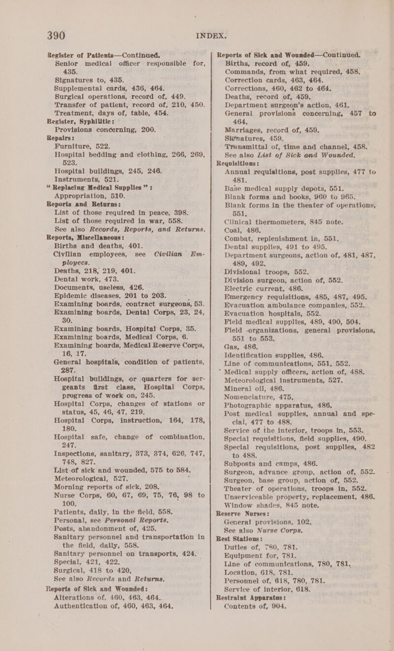 Register of Patientsa—Continued. Senior medical officer responsible for, 435. Signatures to, 435. Supplemental cards, 436, 464. Surgical operations, record of, 449. Transfer of patient, record of, 210, 450. Treatment, days of, table, 454. Register, Syphilitic: Provisions concerning, 200. Repairs: Furniture, 522. Hospital bedding and clothing, 266, 269, 523. . Hospital buildings, 245, 246. Instruments, 521. 6 Replacing Medical Supplies ” : Appropriation, 510. Reports and Returns: List of those required in peace, 398. List of those required in war, 558. See also Records, Reports, and Returns. Reports, Miscellaneous: Births and deaths, 401. Civilian employees, see Civilian Em- ployees. Deaths, 218, 219, 401. Dental work, 473. Documents, useless, 426. Epidemic diseases, 201 to 203. Examining boards, contract surgeons, 53. Examining boards, Dental Corps, 23, 24, 30. Examining boards, Hospital Corps, 35. Examining boards, Medical Corps, 6. Examining pOGES ey: Medical Reserve Corps, 16, 17. General hospitals, condition of ae 287. Hospital baltatngers or GUE? Gerd for ser- geants first class, Hospital Corps, progress of work on, 245. Hospital Corps, changes of stations or status, 45, 46, 47, 219. Hospital Corps, instruction, 164, 178, 180. Hospital safe, change of combination, 247, Inspections, sanitary, 373, 374, 626, 747, 748, 827. List of sick and wounded, 575 to 584. Meteorological, 527. Morning reports of sick, 208. 100. Patients, daily, in the field, 558. Personal, see Personal Reports. Posts, abandonment of, 425. Sanitary personnel and transportation in the field, daily, 558. Sanitary personnel on transports, 424. Special, 421, 422. ; Surgical, 418 to 420, See also Records and Returns. Reports of Sick and Wounded: Alterations of, 460, 463, 464.. Authentication of, 460, 463, 464. Births, record of, 459. Commands, from what reaulveds 458. Correction cards, 463, 464. Corrections, 460, 462 to 464. Deaths, record of, 459. ; Department surgeon’s action, 461. . General provisions concerning, 457 to 464, Marriages, record of, 459. Sitnatures, 459. Transmittal of, time and channel, 458. See also List of Sick amd Wounded. Annual requisitions, post supplies, 477 to 481. Base medical supply depots, 551. Blank forms. and books, 960 to 965. Blank forms in the theater of operations, 551, Clinical thermometers, 845 note. Coal, 486. Combat, replenishment in, 551. Dental supplies, 491 to 495. Department surgeons, action of, 481, 487, 489, 492. Divisional troops, 552. 4 Electric current, 486. Emergency requisitions, 485, 487, 495. Evacuation ambulance companies, 552. Evacuation hospitals, 552. Field medical supplies, 489, 490, 504. Field -organizations, general provisions, 551 to 553. : Gas, 486. Identification supplies, 486. Line of communications, 551, 552. Medical supply officers, action of, 488. Meteorological instruments, 527. Mineral oil, 486. Nomenclature, 475. Photographie apparatus, 486. Post medical supplies, annual and spe- cial, 477 to 488. Service of the interior, troops in, 553. Special requisitions, field supplies, 490. Special requisitions, post supplies, 482 to 488. Subposts and camps, 486. Surgeon, advance group, action of, 552. Surgeon, base group, action of, 552. Theater of operations, troops in, 552. Unserviceable property, replacement, 486. Window shades, 845 note. General provisions, 102. See also Nurse Corps. Duties of, 780, 781. Equipment for, 781. Line of communications, 780, 781. Location, 618, 781. Personnel of, 618, 780, 781. Service of interior, 618. Contents of, 904.