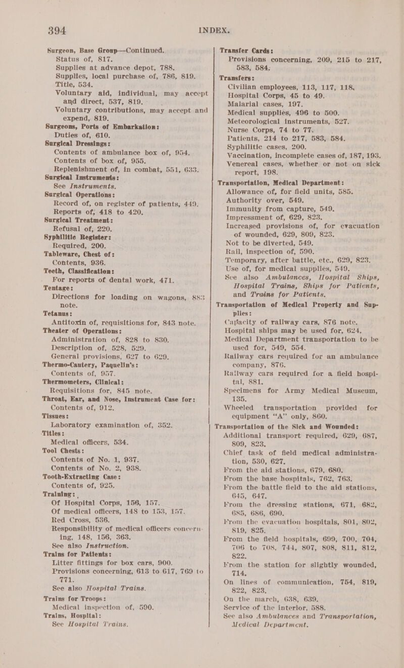 Surgeon, Base Group—Continued. Status of, 817. Supplies at advance depot, 788. Supplies, local purchase of, 786, 819. Title, 534. Voluntary aid, auOt vaca and direct, 537, 819. Voluntary contributions, may accept and expend,. 819. Surgeons, Ports of Embarkation: Duties of, 610. Surgical Dressings : Contents of ambulance box of, 954. Contents of box of, 955. Replenishment of, in combat, 551, 633. Surgical Instruments: — See Instruments. Surgical Operations: Record of, on register of patients, 449. Reports of, 418 to 420. Surgical Treatment: Refusal of, 220. Syphilitic Register: Required, 200. Tableware, Chest of: Contents, 936. Teeth, Classification: For reports of dental work, 471. Tentage: Directions for loading on wagons, 8S} note. Tetanus: Antitoxin of, requisitions for, 843 note. Theater of Operations: Administration of, 828 to 830. Description of, 528, 529. General provisions, 627 to 629. Thermo-Cautery, Paquelin’s: Contents of, 957. Thermometers, Clinical: Requisitions for, 845 note. Throat, Ear, and Nose, Instrument Case for: Contents of, 912. Tissues : Laboratory examination of, 352. ‘Titles : Medical officers, 534. Tool Chests: Contents of No. 1, 937. _ Contents of No. 2, 938. Tooth-Extracting Case: Contents of, 925. Training: | Of Hospital Corps, 156, 157 Of medical officers, 148 to 153, £57 Red Cross, 536. Responsibility of medical officers concern- ing, 148, 156, 363. See also Instruction. Trains for Patients: Litter fittings for box cars, 900. Provisions concerning, 613 to 617, 769 to TL; See also Hospital Trains. Trains for Troops: Medical inspection of, 590. Trains, Hospital: See Hospital Trains. may accept Transfer Cards: Provisions concerning, 209, 215 to 217, 583, 584: Transfers: Civilian employees, 113, 117, 118, Hospital Corps, 45 to 49. Malarial cases, 197. Medical supplies, 496 to 500. Meteorological instruments, 527. Nurse Corps, 74 to 77. Patients, 214 to 217, 583, 584. Syphilitic cases, 200. Vaccination, incomplete cases of, 187, 193. Venereal cases, whether or not on sick report, 198. Transportation, Medical Department: Allowance of, for field units, 585. Authority over, 549. Immunity from capture, 549. Impressment of, 629, 823. Increased provisions of, for evacuation of wounded, 629, 809, 823. Not to be diverted, 549. Rail, inspection of, 590. Temporary, after battle, etc., 629, 823. Use of, for medical supplies, 549. Sce also Ambulances, Iospital Ships, Hospital Trains, Ships for Patients, and Trains for Patients. Transportation of Medical Property and Sup- plies: Capacity of railway cars, 876 note. Hospital ships may be used for, 624. Medical Department transportation to be used for, 549, 554. Railway cars required for an ambulance company, 876. Railway cars required for a field hospi- tal, 881. Specimens for Army Medical Museum, 135. Wheeled transportation provided for equipment “A” only, 860. _ Transportation of the Sick and Wounded: Additional transport required, 629, 687, 809, 823. Chief task of field medical administra- tion, 530, 627. T'rom the aid stations, 679, 680. From the base hospitals, 762, 763. Krom the battle field to the aid stations, 645, 647. Krom the dressing stations, 685, 686, 690. From the evac uation hospitals, 801, 802, 819, 825. F’rom the field hospitals, 699, 700, 704, 671, 682, 706 to 708, T44, 807, 808, 811, 812, 822. Irrom the station for slightly wounded, 714. On lines of communication, 754, 819, 822, 823. On the march, 638, 639. Service of the interior, 588. See also Ambulances and Transportation, Medical Department.