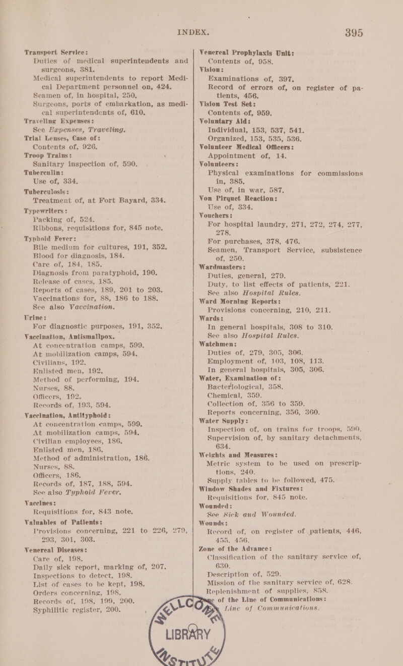 Transport Service: surgeons, 381. Medical superintendents to report Medi- cal Department personnel on, 424. Seamen of, in hospital, 250. Surgeons, ports of embarkation, as medi- cal superintendents of, 610. Traveling Expenses: See EHapenses, Traveling. Triai Lenses, Case of: Contents of, 926. Troop Trains: \ Sanitary inspection of, 590. Tuberculin: Use of, 334. Tuberculosis : Treatment of, at Fort Bayard, 334. Typewriters : Packing of, 524. Ribbons, requisitions for, 845 note. Typhoid Fever: Bile medium for cultures, 191, 352. Blood for diagnosis, 184. Care of, 184, 185. Diagnosis from paratyphoid, 190. — Release of cases, 185. Reports of cases, 189, 201 to 203. Vaccinations for, 88, 186 to 188. See also Vaccination. Urine: For diagnostic purposes, 191, 352. Vaccination, Antismallpox. At concentration camps, 599. At mobilization camps, 594. Civilians, 192. Enlisted men, 192. Method of performing, 194. Nurses, 88. Officers, 192. Reeords of, 193, 594. Vaccination, Antityphoid: At concentration camps, 599. At mobilization camps, 594. Civilian employees, 186. Enlisted men, 186. Method of administration, 186. Nurses, 88. Officers, 186. Reeords of, 187, 188, 594. Sce also Typhoid Fever. Vaccines: Requisitions for, 843 note. Valuables of Patients: Provisions concerning, 221 Venereal Diseases: Care of, 198. Daily sick report, marking of, 207. Inspections to detect, 198. List of eases to be kept, 198. Orders concerning, 198. Records of, 198, 199, 200. Syphilitic register, 200. :   395 Venereal Prophylaxis Unit: Contents of, 958. Vision: Examinations of, 397. Record of errors of, on tients, 456. Vision Test Set: Contents of, 959. Voluntary Aid: Individual, 153, 537, 541. Organized, 153, 535, 536. Volunteer Medical Officers: Appointment of, 14. register of pa- Physical examinations for commissions in, 385. Use of, in war, 587. Von Pirguet Reaction: Use of, 334. Vouchers: For hospital laundry, 271, 272, 274, 277, 278. For purchases, 378, 476. Seamen, Transport Service, of, 250. Wardmasters : Duties, general, 279. Duty, to list effects of patients; 221. See also Hospital Rules. Ward Morning Reports: Provisions concerning, 210, 211. Wards:. In general hospitals, 308 to 310. See also Hospital Rules. Watchmen: Duties of, 279, 305, 306. Employment of, 103, 108, 113. In general hospitals, 305, 306. Water, Examination of: Bacteriological, 358. Chemical, 359. Collection of, 356 to 359. Reports concerning, 356, 360. Water Supply: Inspection of, on trains for troops, 590. Supervision of, by sanitary detachments, 634. Weights and Measures: Metric system to be used on _ prescrip- tions, 240. Supply tables to he followed, 475. Window Shades and Fixtures: Requisitions for, 845 note. Wounded: See Sick and Wounded. Wounds: Record of, on register of patients, 446, Zone of the Advance: Classification of the sanitary service of, 630. Description of, 529. Mission of the sanitary service of, 628. Replenishment of supplies, 858. ec of the Line of Communications: e Line of Communications. subsistence