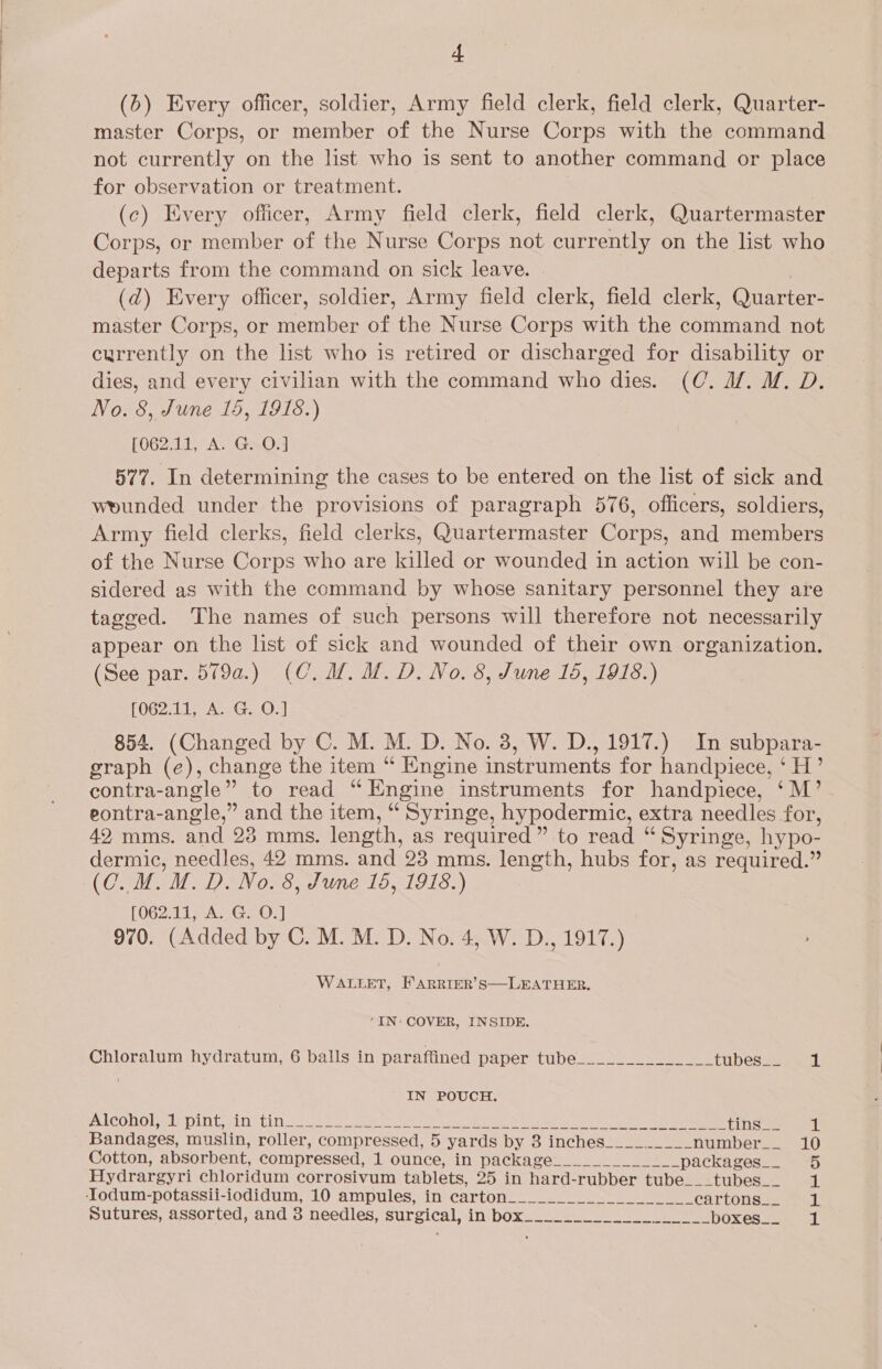 (6) Every officer, soldier, Army field clerk, field clerk, Quarter- master Corps, or member of the Nurse Corps with the command not currently on the list who is sent to another command or place for observation or treatment. | (c) Every officer, Army field clerk, field clerk, Quartermaster Corps, or member of the Nurse Corps not currently on the list who departs from the command on sick leave. | (d) Every officer, soldier, Army field clerk, field clerk, Quarter- master Corps, or member of the Nurse Corps with the command not currently on the list who is retired or discharged for disability or dies, and every civilian with the command who dies. (C@. df. M. D. No. 8, June 15, 1918.) (062,11, A. GnOw 577. In determining the cases to be entered on the list of sick and wounded under the provisions of paragraph 576, officers, soldiers, Army field clerks, field clerks, Quartermaster Corps, and members of the Nurse Corps who are killed or wounded in action will be con- sidered as with the command by whose sanitary personnel they are tagged. The names of such persons will therefore not necessarily appear on the list of sick and wounded of their own organization. (See par. 579a.) (C. UM. M.D. No. 8, June 16, 1918.) (062.11, A. G. O.] 854. (Changed by C. M. M. D. No. 3, W. D., 1917.) In subpara- graph (e), change the item “ Engine instruments for handpiece, ‘H’ contra-angle” to read “Engine instruments for handpiece, ‘M’ eontra-angle,” and the item, “ Syringe, hypodermic, extra needles for, 42 mms. and 23 mms. length, as required” to read “ Syringe, hypo- dermic, needles, 42 mms. and 23 mms. length, hubs for, as required.” (0. M. M.D. No. 8, June 16, 1918.) [062.11, A. G. O.] 970. (Added by C. M. M. D. No. 4, W. D., 1917.) WALLET, FARRIER’S—LEATHER. ‘IN: COVER, INSIDE.  Chloralum hydratum, 6 balls in paraffined paper tube______________ tubes__ 1 IN POUCH. WICOHOLeI DIN FINN ee ee eee oes ie Nee Bee ee hon ee ES ee Bandages, muslin, roller, compressed, 5 yards by 3 inches_________ number__ 10 Cotton, absorbent, compressed, 1 ounce, in package__.________ packages... 5 Hydrargyri chloridum corrosivum tablets, 25 in hard-rubber tube___tubes__ 1 ‘Iodum-potassii-iodidum, 10 ampules, in carton______..__ CaTtonsae fa. Sutures, assorted, and 3 needles, surgical, in box___________________ boxes... 1