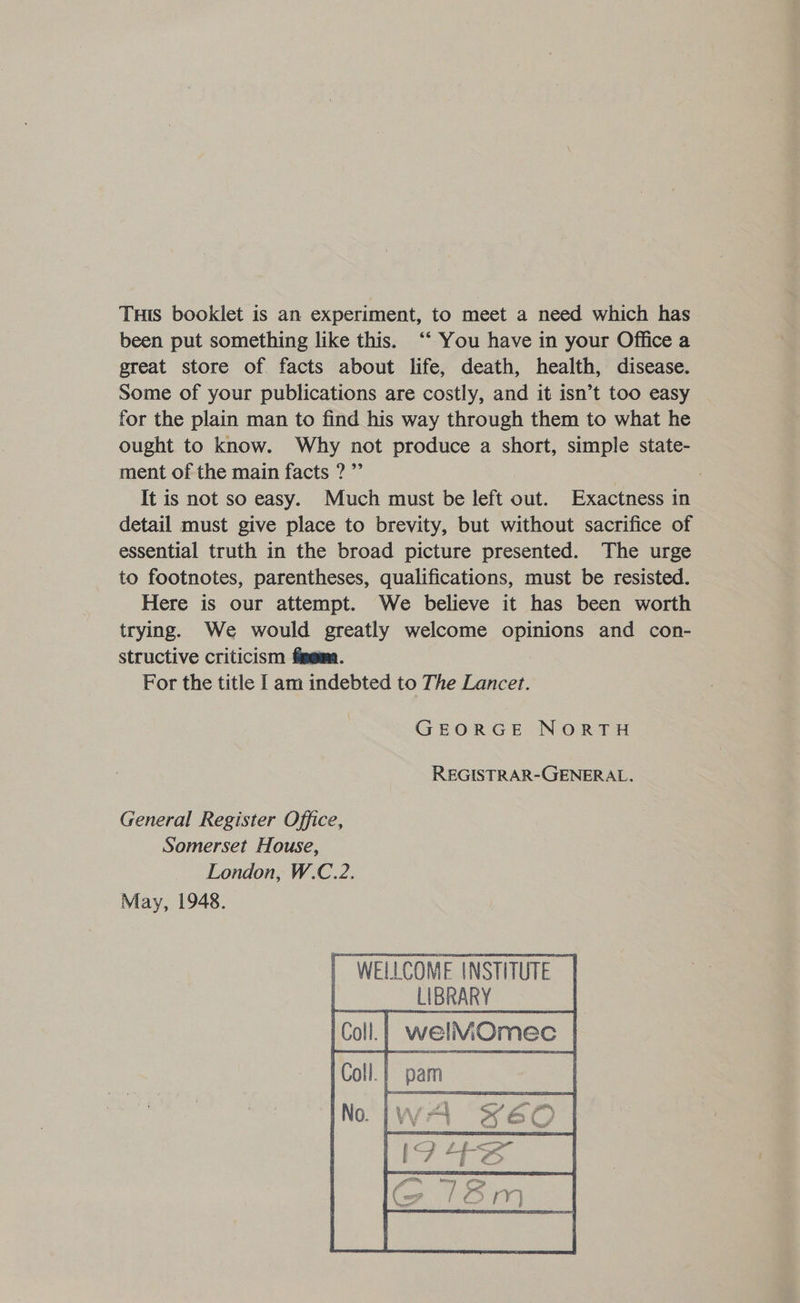 THis booklet is an experiment, to meet a need which has been put something like this. ‘‘ You have in your Office a great store of facts about life, death, health, disease. Some of your publications are costly, and it isn’t too easy for the plain man to find his way through them to what he ought to know. Why not produce a short, simple state- ment of the main facts ?”’ | It is not so easy. Much must be left out. Exactness in detail must give place to brevity, but without sacrifice of essential truth in the broad picture presented. The urge to footnotes, parentheses, qualifications, must be resisted. Here is our attempt. We believe it has been worth trying. We would greatly welcome opinions and con- structive criticism figem. For the title am indebted to The Lancet. GEORGE NORTH REGISTRAR-GENERAL. General Register Office, Somerset House, London, W.C.2. May, 1948. [ WELLCOME INSTITUTE. LIBRARY | welMOmec |    