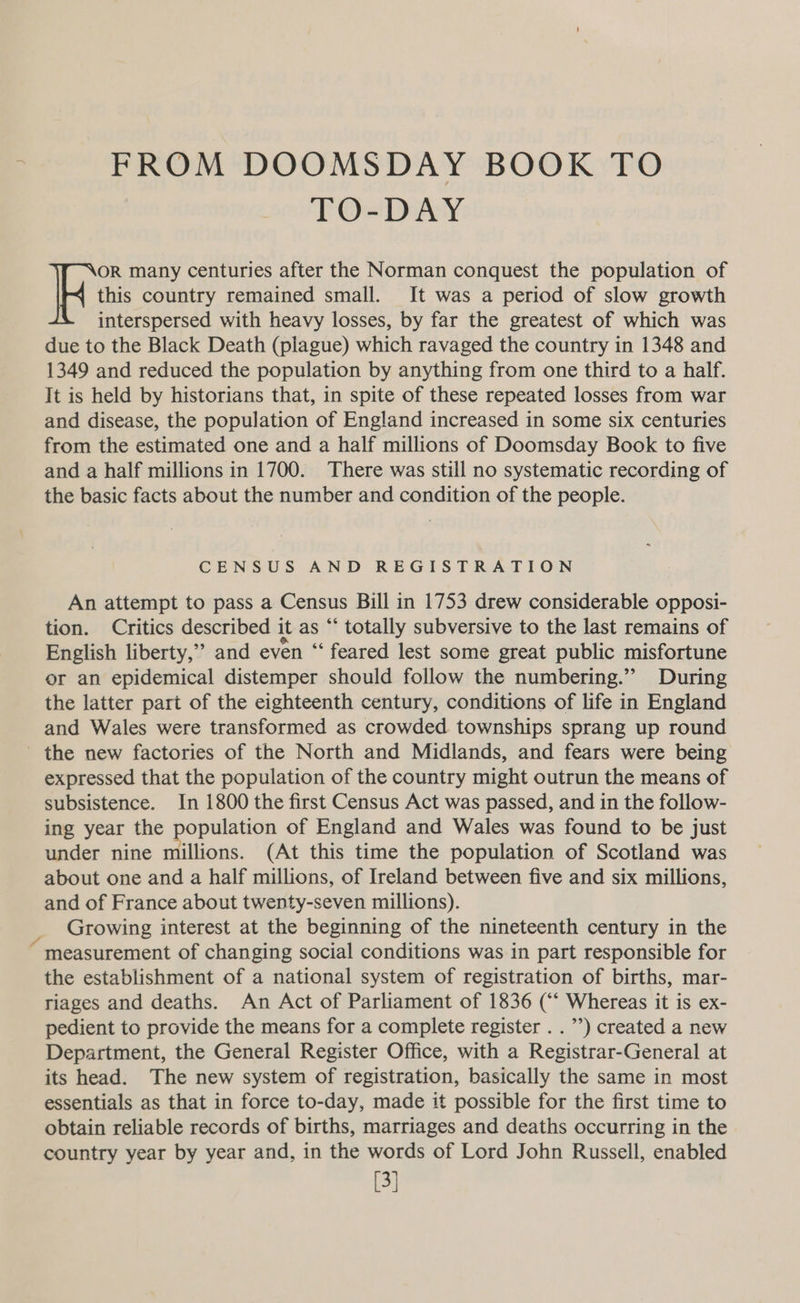FROM DOOMSDAY BOOK TO TO-DAY this country remained small. It was a period of slow growth interspersed with heavy losses, by far the greatest of which was due to the Black Death (plague) which ravaged the country in 1348 and 1349 and reduced the population by anything from one third to a half. It is held by historians that, in spite of these repeated losses from war and disease, the population of England increased in some six centuries from the estimated one and a half millions of Doomsday Book to five and a half millions in 1700. There was still no systematic recording of the basic facts about the number and condition of the people. Pes many centuries after the Norman conquest the population of CENSUS AND REGISTRATION An attempt to pass a Census Bill in 1753 drew considerable opposi- tion. Critics described it as “‘ totally subversive to the last remains of English liberty,’’ and even “‘ feared lest some great public misfortune or an epidemical distemper should follow the numbering.” During the latter part of the eighteenth century, conditions of life in England and Wales were transformed as crowded townships sprang up round _ the new factories of the North and Midlands, and fears were being expressed that the population of the country might outrun the means of subsistence. In 1800 the first Census Act was passed, and in the follow- ing year the population of England and Wales was found to be just under nine millions. (At this time the population of Scotland was about one and a half millions, of Ireland between five and six millions, and of France about twenty-seven millions). Growing interest at the beginning of the nineteenth century in the measurement of changing social conditions was in part responsible for the establishment of a national system of registration of births, mar- riages and deaths. An Act of Parliament of 1836 (“ Whereas it is ex- pedient to provide the means for a complete register . .’) created a new Department, the General Register Office, with a Registrar-General at its head. The new system of registration, basically the same in most essentials as that in force to-day, made it possible for the first time to obtain reliable records of births, marriages and deaths occurring in the country year by year and, in the words of Lord John Russell, enabled [3]