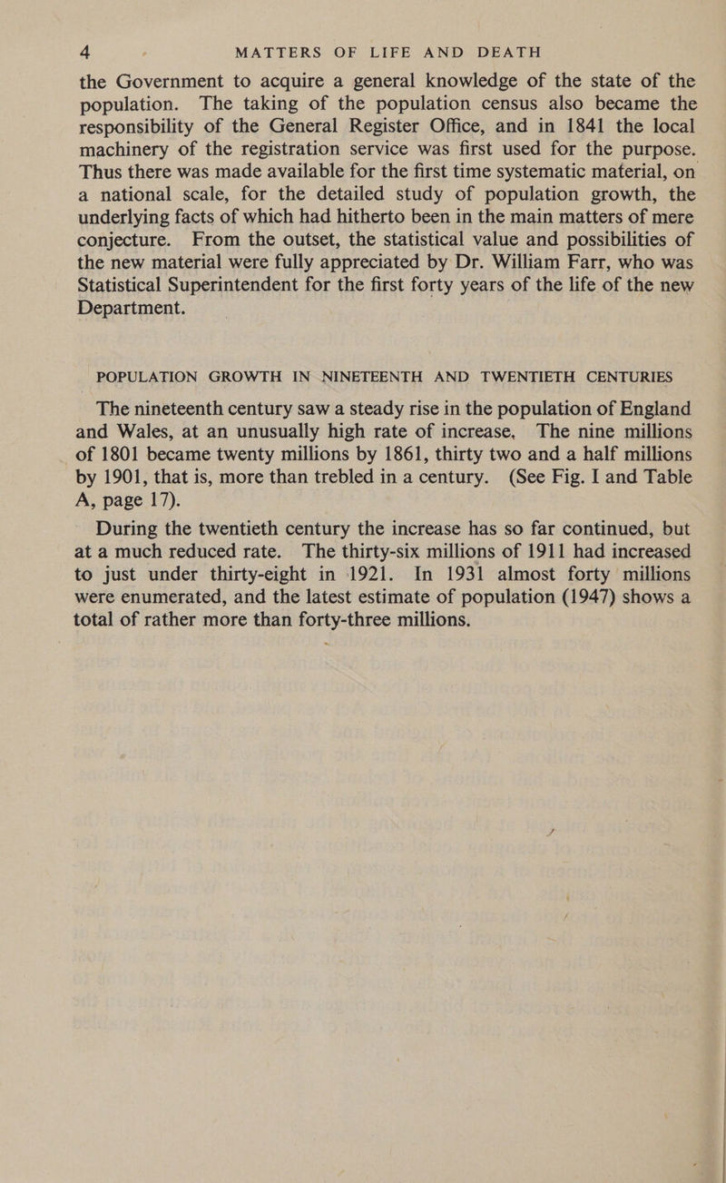 the Government to acquire a general knowledge of the state of the population. The taking of the population census also became the responsibility of the General Register Office, and in 1841 the local Thus there was made available for the first time systematic material, on a national scale, for the detailed study of population growth, the underlying facts of which had hitherto been in the main matters of mere conjecture. From the outset, the statistical value and possibilities of the new material were fully appreciated by Dr. William Farr, who was Statistical Superintendent for the first forty years of the life of the new Department. POPULATION GROWTH IN NINETEENTH AND TWENTIETH CENTURIES The nineteenth century saw a steady rise in the population of England and Wales, at an unusually high rate of increase. The nine millions of 1801 became twenty millions by 1861, thirty two and a half millions by 1901, that is, more than trebled in a century. (See Fig. I and Table A, page 17). During the twentieth century the increase has so far continued, but at a much reduced rate. The thirty-six millions of 1911 had increased to just under thirty-eight in 1921. In 1931 almost forty millions were enumerated, and the latest estimate of population (1947) shows a total of rather more than forty-three millions.