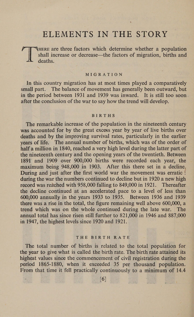 ELEMENTS IN THE STORY HERE are three factors which determine whether a population shall increase or decrease—the factors of migration, births and deaths. MIGRATION In this country migration has at most times played a comparatively small part. The balance of movement has generally been outward, but in the period between 1931 and 1939 was inward. It is still too soon. after the conclusion of the war to say how the trend will develop. BIRTHS The remarkable increase of the population in the nineteenth century was accounted for by the great excess year by year of live births over deaths and by the improving survival rates, particularly in the earlier years of life. The annual number of births, which was of the order of half a million in 1840, reached a very high level during the latter part of the nineteenth century and the opening years of the twentieth. Between 1891 and 1909 over 900,000 births were recorded each year, the maximum being 948,000 in 1903. After this there set in a decline. During and just after the first world war the movement was erratic ‘ during the war the numbers continued to decline but in 1920 a new high record was reached with 958,000 falling to 849,000 in 1921. Thereafter the decline continued at an accelerated pace to a level of less than 600,000 annually in the years 1933 to 1935. Between 1936 and 1939 there was a rise in the total, the figure remaining well above 600,000, a trend which was on the whole continued during the late war. The annual total has since risen still further to 821,000 in 1946 and 887,000 in 1947, the highest levels since 1920 and 1921. THE BIRTH RATE The total number of births is related to the total population for the year to give. what is called the birth rate. The birth rate attained its highest values since the commencement of civil registration during the period 1865-1880, when it exceeded 35 per thousand population. From that time it fell practically continuously to a minimum of 14.4 [6]