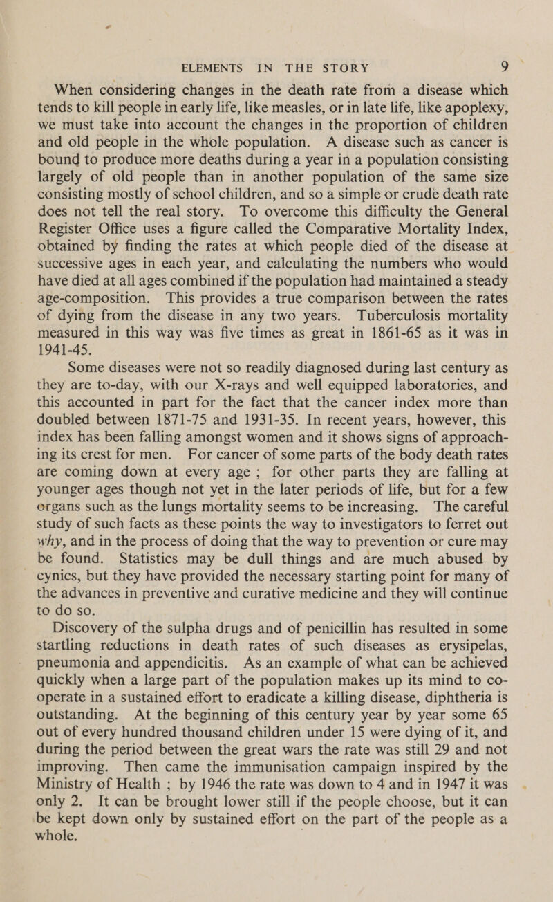 When considering changes in the death rate from a disease which tends to kill people in early life, like measles, or in late life, like apoplexy, we must take into account the changes in the proportion of children and old people in the whole population. A disease such as cancer is bound to produce more deaths during a year in a population consisting largely of old people than in another population of the same size consisting mostly of school children, and so a simple or crude death rate does not tell the real story. To overcome this difficulty the General Register Office uses a figure called the Comparative Mortality Index, obtained by finding the rates at which people died of the disease at successive ages in each year, and calculating the numbers who would have died at all ages combined if the population had maintained a steady age-composition. This provides a true comparison between the rates of dying from the disease in any two years. Tuberculosis mortality measured in this way was five times as great in 1861-65 as it was in 1941-45. Some diseases were not so readily diagnosed during last century as they are to-day, with our X-rays and well equipped laboratories, and this accounted in part for the fact that the cancer index more than doubled between 1871-75 and 1931-35. In recent years, however, this index has been falling amongst women and it shows signs of approach- ing its crest for men. For cancer of some parts of the body death rates are coming down at every age ; for other parts they are falling at younger ages though not yet in the later periods of life, but for a few organs such as the lungs mortality seems to be increasing. The careful study of such facts as these points the way to investigators to ferret out why, and in the process of doing that the way to prevention or cure may be found. Statistics may be dull things and are much abused by cynics, but they have provided the necessary starting point for many of the advances in preventive and curative medicine and they will continue to do so. Discovery of the sulpha drugs and of penicillin has resulted in some startling reductions in death rates of such diseases as erysipelas, pneumonia and appendicitis. As an example of what can be achieved quickly when a large part of the population makes up its mind to co- operate in a sustained effort to eradicate a killing disease, diphtheria is outstanding. At the beginning of this century year by year some 65 out of every hundred thousand children under 15 were dying of it, and during the period between the great wars the rate was still 29 and not improving. Then came the immunisation campaign inspired by the Ministry of Health ; by 1946 the rate was down to 4 and in 1947 it was only 2. It can be brought lower still if the people choose, but it can be kept down only by sustained effort on the part of the people as a whole. 7