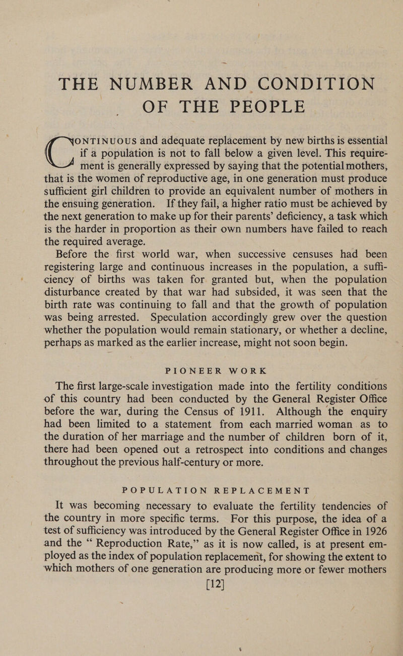 THE NUMBER AND CONDITION | OF THE PEOPLE if a population is not to fall below a given level. This require- ment is generally expressed by saying that the potential mothers, that is the women of reproductive age, in one generation must produce sufficient girl children to provide an equivalent number of mothers in the ensuing generation. If they fail, a higher ratio must be achieved by the next generation to make up for their parents’ deficiency, a task which is the harder in proportion as their own numbers have failed to reach the required average. Before the first world war, when successive censuses had been registering large and continuous increases in the population, a suffi- ciency of births was taken for granted but, when the population disturbance created by that war had subsided, it was seen that the birth rate was continuing to fall and that the growth of population was being arrested. Speculation accordingly grew over the question whether the population would remain stationary, or whether a decline, perhaps as marked as the earlier increase, might not soon begin. (vir NUOUS and adequate replacement by new births is essential PIONEER WORK The first large-scale investigation made into the fertility conditions of this country had been conducted by the General Register Office before the war, during the Census of 1911. Although the enquiry had been limited to a statement from each married woman as to the duration of her marriage and the number of children born of it, there had been opened out a retrospect into conditions and changes throughout the previous half-century or more. POPULATION REPLACEMENT It was becoming necessary to evaluate the fertility tendencies of the country in more specific terms. For this purpose, the idea of a test of sufficiency was introduced by the General Register Office in 1926 and the “ Reproduction Rate,” as it is now called, is at present em- ployed as the index of population replacement, for showing the extent to which mothers of one generation are producing more or fewer mothers [12]