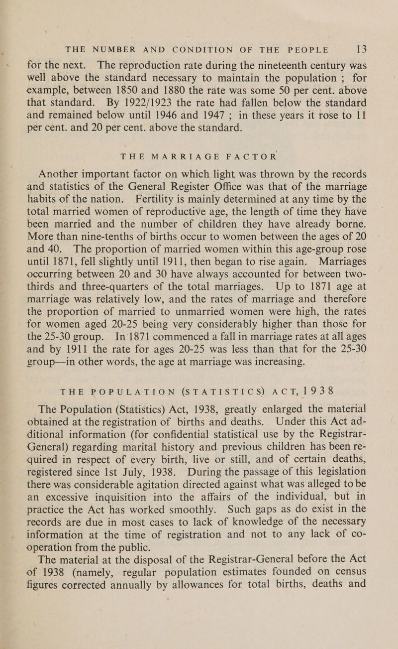 for the next. The reproduction rate during the nineteenth century was well above the standard necessary to maintain the population ; for example, between 1850 and 1880 the rate was some 50 per cent. above that standard. By 1922/1923 the rate had fallen below the standard and remained below until 1946 and 1947 ; in these years it rose to 11 per cent. and 20 per cent. above the standard. THE MARRIAGE FACTOR Another important factor on which light was thrown by the records and statistics of the General Register Office was that of the marriage habits of the nation. Fertility is mainly determined at any time by the total married women of reproductive age, the length of time they have been married and the number of children they have already borne. More than nine-tenths of births occur to women between the ages of 20 and 40. The proportion of married women within this age-group rose until 1871, fell slightly until 1911, then began to rise again. Marriages occurring between 20 and 30 have always accounted for between two- thirds and three-quarters of the total marriages. Up to 1871 age at marriage was relatively low, and the rates of marriage and therefore the proportion of married to unmarried women were high, the rates for women aged 20-25 being very considerably higher than those for the 25-30 group. In 1871 commenced a fall in marriage rates at all ages and by 1911 the rate for ages 20-25 was less than that for the 25-30 group—in other words, the age at marriage was increasing. THe POP WEA Om (SG DATIS THe $s) ACT,193 3 The Population (Statistics) Act, 1938, greatly enlarged the material obtained at the registration of births and deaths... Under this Act ad- ditional information (for confidential statistical use by the Registrar- General) regarding marital history and previous children has been re- quired in respect of every birth, live or still, and of certain deaths, registered since Ist July, 1938. During the passage of this legislation there was considerable agitation directed against what was alleged to be an excessive inquisition into the affairs of the individual, but in practice the Act has worked smoothly. Such gaps as do exist in the records are due in most cases to lack of knowledge of the necessary information at the time of registration and not to any lack of co- operation from the public. The material at the disposal of the Registrar-General before the Act of 1938 (namely, regular population estimates founded on census figures corrected annually by allowances for total births, deaths and